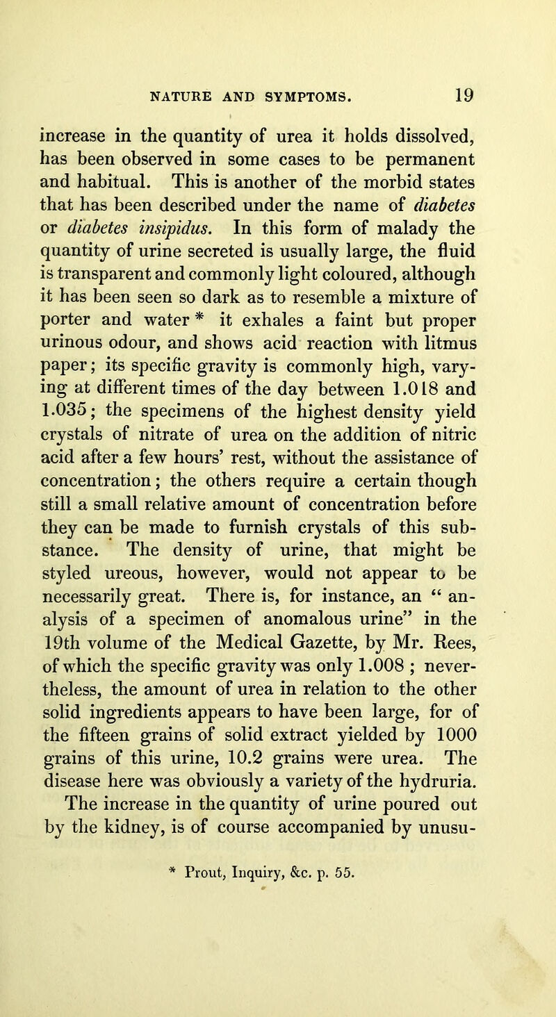 increase in the quantity of urea it holds dissolved, has been observed in some cases to be permanent and habitual. This is another of the morbid states that has been described under the name of diabetes or diabetes insipidus. In this form of malady the quantity of urine secreted is usually large, the fluid is transparent and commonly light coloured, although it has been seen so dark as to resemble a mixture of porter and water * it exhales a faint but proper urinous odour, and shows acid reaction with litmus paper; its specific gravity is commonly high, vary- ing at different times of the day between 1.018 and 1.035; the specimens of the highest density yield crystals of nitrate of urea on the addition of nitric acid after a few hours’ rest, without the assistance of concentration; the others require a certain though still a small relative amount of concentration before they can be made to furnish crystals of this sub- stance. The density of urine, that might be styled ureous, however, would not appear to be necessarily great. There is, for instance, an “ an- alysis of a specimen of anomalous urine” in the 19th volume of the Medical Gazette, by Mr. Rees, of which the specific gravity was only 1.008 ; never- theless, the amount of urea in relation to the other solid ingredients appears to have been large, for of the fifteen grains of solid extract yielded by 1000 grains of this urine, 10.2 grains were urea. The disease here was obviously a variety of the hydruria. The increase in the quantity of urine poured out by the kidney, is of course accompanied by unusu- * Prout, Inquiry, &c. p. 55.