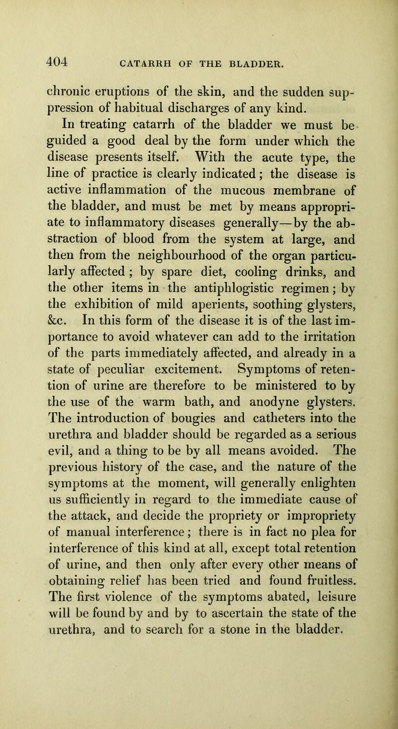 chronic eruptions of the skin, and the sudden sup- pression of habitual discharges of any kind. In treating catarrh of the bladder we must be guided a good deal by the form under which the disease presents itself. With the acute type, the line of practice is clearly indicated; the disease is active inflammation of the mucous membrane of the bladder, and must be met by means appropri- ate to inflammatory diseases generally—by the ab- straction of blood from the system at large, and then from the neighbourhood of the organ particu- larly affected ; by spare diet, cooling drinks, and the other items in the antiphlogistic regimen; by the exhibition of mild aperients, soothing glysters, &c. In this form of the disease it is of the last im- portance to avoid whatever can add to the irritation of the parts immediately affected, and already in a state of peculiar excitement. Symptoms of reten- tion of urine are therefore to be ministered to by the use of the warm bath, and anodyne glysters. The introduction of bougies and catheters into the urethra and bladder should be regarded as a serious evil, and a thing to be by all means avoided. The previous history of the case, and the nature of the symptoms at the moment, will generally enlighten us sufficiently in regard to the immediate cause of the attack, and decide the propriety or impropriety of manual interference; there is in fact no plea for interference of this kind at all, except total retention of urine, and then only after every other means of obtaining relief has been tried and found fruitless. The first violence of the symptoms abated, leisure will be found by and by to ascertain the state of the urethra, and to search for a stone in the bladder.