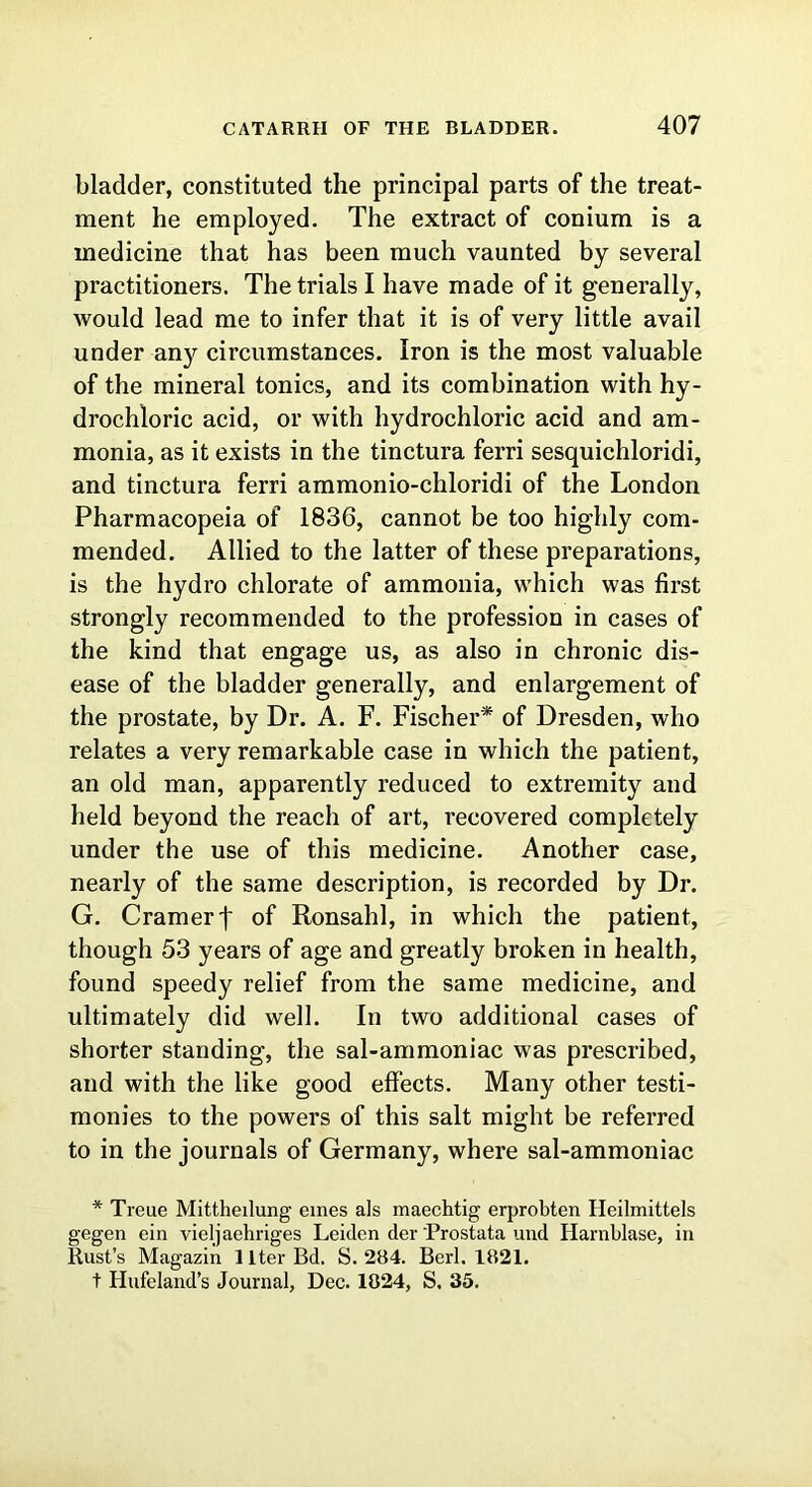 bladder, constituted the principal parts of the treat- ment he employed. The extract of conium is a medicine that has been much vaunted by several practitioners. The trials I have made of it generally, would lead me to infer that it is of very little avail under any circumstances. Iron is the most valuable of the mineral tonics, and its combination with hy- drochloric acid, or with hydrochloric acid and am- monia, as it exists in the tinctura ferri sesquichloridi, and tinctura ferri ammonio-chloridi of the London Pharmacopeia of 1836, cannot be too highly com- mended. Allied to the latter of these preparations, is the hydro chlorate of ammonia, which was first strongly recommended to the profession in cases of the kind that engage us, as also in chronic dis- ease of the bladder generally, and enlargement of the prostate, by Dr. A. F. Fischer* of Dresden, who relates a very remarkable case in which the patient, an old man, apparently reduced to extremity and held beyond the reach of art, recovered completely under the use of this medicine. Another case, nearly of the same description, is recorded by Dr. G. Cramer j~ of Ronsahl, in which the patient, though 53 years of age and greatly broken in health, found speedy relief from the same medicine, and ultimately did well. In two additional cases of shorter standing, the sal-ammoniac was prescribed, and with the like good effects. Many other testi- monies to the powers of this salt might be referred to in the journals of Germany, where sal-ammoniac * Treue Mittheilung ernes als maechtig erprobten Ileilmittels gegen ein vieljaehriges Leiden der Prostata und Harnblase, in Rust’s Magazin 1 Iter Bd. S. 284. Berl. 1821. t Hufeland’s Journal, Dec. 1824, S. 35.