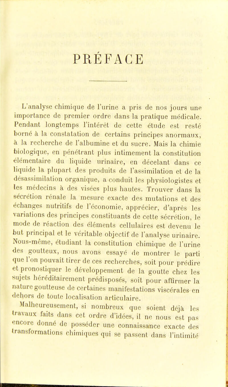 PRÉFACE L'analyse chimique de l'urine a pris de nos jours une importance de premier ordre dans la pratique médicale. Pendant longtemps l'intérêt de cette étude est resté borné à la constatation de certains principes anormaux, à la recherche de l'albumine et du sucre. Mais la chimie biologique, en pénétrant plus intimement la constitution élémentaire du liquide urinaire, en décelant dans ce liquide la plupart des produits de l'assimilation et de la désassimilation organique, a conduit les physiologistes et les médecins à des visées plus hautes. Trouver dans la sécrétion rénale la mesure exacte des mutations et des échanges nutritifs de l'économie, apprécier, d'après les variations des principes constituants de cette sécrétion, le mode de réaction des éléments cellulaires est devenu le but principal et le véritable objectif de l'analyse urinaire. Nous-même, étudiant la constitution chimique de l'urine des goutteux, nous avons essayé de montrer le parti que l'on pouvait tirer de ces recherches, soit pour prédire et pronostiquer le développement de la goutte chez les «ujets héréditairement prédisposés, soit pour affirmer la nature goutteuse de certaines manifestations viscérales en dehors de toute localisation articulaire. Malheureusement, si nombreux que soient déjà les travaux faits dans cet ordre d'idées, il ne nous est pas encore donné de posséder une connaissance exacte des transformations chimiques qui se passent dans l'intimité