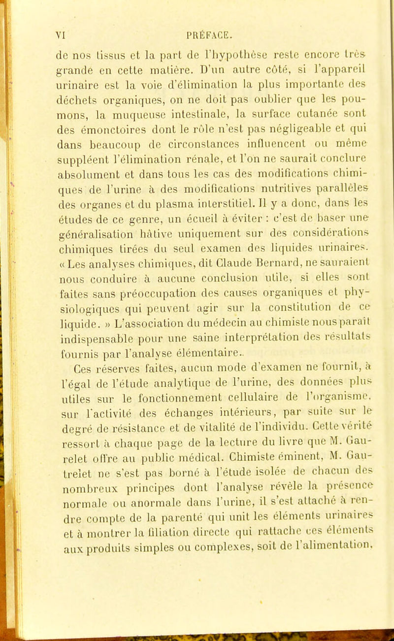 de nos lissas et la pari de l'hypolbèse reste encore très grande en cette malière. D'un autre côté, si l'appareil urinaire est la voie d'élimination la plus importante des déchets organicfues, on ne doit pas oulîlier que les pou- mons, la muqueuse intestinale, la surface cutanée sont des émonctoires dont le rôle n'est pas négligeable et qui dans beaucoup de circonstances influencent ou même suppléent l'élimination rénale, et l'on ne saurait conclure absolument et dans tous les cas des modifications chimi- ques de l'urine à des modifications nutritives parallèles des organes et du plasma inlerstitiel. Il y a donc, dans les études de ce genre, un écueil à éviter : c'est de baser une généralisation hâtive uniquement sur des considérations chimiques tirées du seul examen des liquides urinaires. « Les analyses chimiques, dit Claude Bernard, ne sauraient nous conduire à aucune conclusion utile, si elles sont faites sans préoccupation des causes organiques et phy- siologiques qui peuvent agir sur la constitution de ce liquide. » L'association du médecin au chimiste nous paraît indispensable pour une saine interprétation des résultats fournis par l'analyse élémentaire.. Ces réserves faites, aucun mode d'examen ne fournit, à l'égal de l'étude analytique de l'urine, des données plus utiles sur le fonctionnement cellulaire de l'organisme, sur l'activité des échanges intérieurs, par suite sur le degré de résistance et de vitalité de l'individu. Cette vérité ressort à chaque page de la lecture du livre que M. Gau- relet ofl're au public médical. Chimiste éminent, M. Gau- treîet ne s'est pas borné à l'étude isolée de cliacun des nombreux principes dont l'analyse révèle la présence normale ou anormale dans l'urine, il s'est attaché k ren- dre compte de la parenté qui unit les éléments urinaires et à montrer la filiation directe qui rattache ces éléments aux produits simples ou complexes, soit de l'alimentation.