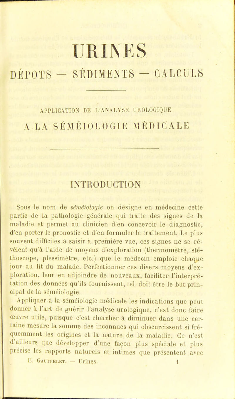 DÉPOTS — SÉDIMENTS — CALCULS APPLICATION DE L'ANALYSE UROLOGIQUE A LA SÉMÉIOLOGIE MÉDICALE LNTRODUGTION Sous le nom de séméiologie on désigne en médecine cette l^artie de la pathologie générale qui traite des signes de la maladie et permet au clinicien d'eu concevoir le diagnostic, d'en porter le pronostic et d'en formuler le traitement. Le plus souvent difficiles à saisir à première vue, ces signes ne se ré- vèlent qu'à l'aide de moyens d'exploration (thermomètre, sté- thoscope, plessimètre, etc.) que le médecin emploie chaque jour au lit du malade. Perfectionner ces divers moyens d'ex- ploration, leur en adjoindre de nouveaux, faciliter l'interpré- tation des données qu'ils fournissent, tel doit être le but prin- cipal de la séméiologie. Appliquer à la séméiologie médicale les indications que peut donner h l'art de guérir l'analyse urologique, c'est donc faire œuvre utile, puisque c'est chercher à diminuer dans une cer- taine mesure la somme des inconnues qui obscurcissent si fré- quemment les origines et la nature de la maladie. Ce n'est d'ailleurs que développer d'une façon plus spéciale et plus précise les rapports naturels et intimes que présentent avec