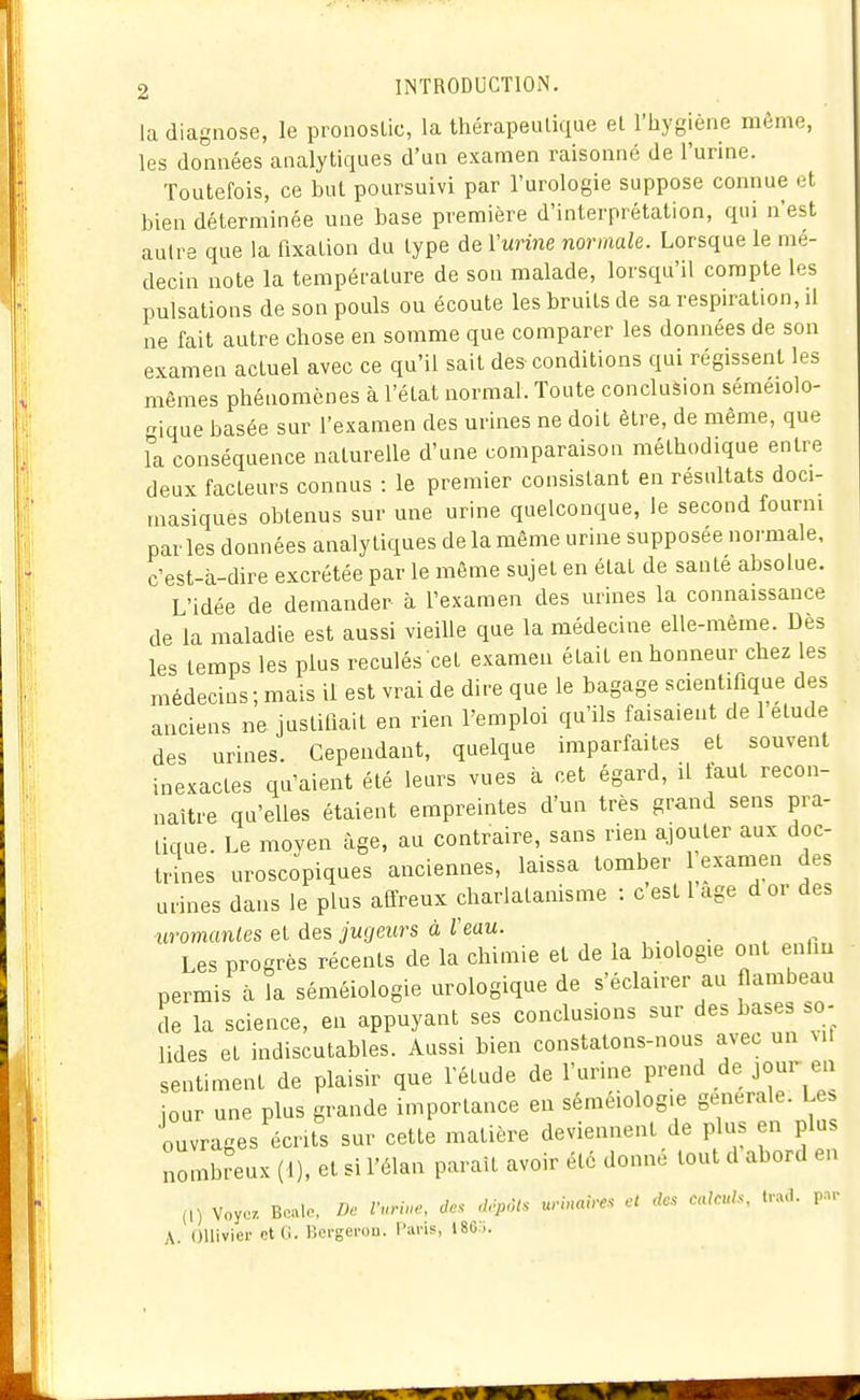 la diagnose, le pronoslic, la thérapeulique el l'hygiène même, les données analytiques d'un examen raisonné de l'urine. Toutefois, ce but poursuivi par l'urologie suppose connue et bien déterminée une base première d'interprétation, qui n'est autre que la fixation du type de Vurine normale. Lorsque le mé- decin note la température de son malade, lorsqu'il compte les pulsations de son pouls ou écoute les bruits de sa respiration, il ne fait autre chose en somme que comparer les données de son examen actuel avec ce qu'il sait des conditions qui régissent les mêmes phénomènes à l'état normal. Toute conclusion sémeiolo- gique basée sur l'examen des urines ne doit être, de même, que la conséquence naturelle d'une comparaison méthodique entre deux facteurs connus : le premier consistant en résultats doci- masiques obtenus sur une urine quelconque, le second fourni par les données analytiques de la même urine supposée normale, c'est-à-dire excrétée par le même sujet en état de santé absolue. L'idée de demander à l'examen des urines la connaissance de la maladie est aussi vieille que la médecine elle-même. Des les temps les plus reculés cet examen était en honneur chez les médecins; mais il est vrai de dire que le bagage scientifique des anciens ne justifiait en rien l'emploi qu'ils faisaient de 1 élude des urines. Cependant, quelque imparfaites et souvent inexactes qu'aient été leurs vues à cet égard, il faut recon- naître qu'elles étaient empreintes d'un très grand sens pra- tique. Le moven âge, au contraire, sans rien ajouter aux doc- tri^nes uroscopiques anciennes, laissa tomber exanien des urines dans le plus affreux charlatanisme : c est l âge d or des uromantes et des jugeurs à Veau. , . , . . Les progrès récents de la chimie et de la biologie ont enliu permis à îa séméiologie urologique de s'éclairer au flambeau de la science, en appuyant ses conclusions sur des bases so- lides et indiscutables. Aussi bien constatons-nous avec un vil sentiment de plaisir que l'étude de l'urine prend de jour en jour une plus grande importance en séméiologie générale. Le. 'ouvrages écrits sur cette matière deviennent de p us en plu nombreux (1), et si l'élan parait avoir été donne tout d abord en (,) Voyc. Bcalo, De Vuru.e, de. .trpôts urinaires ci des calculs, trad. par A. OUivicr ctti. lîci-gei'ou. l'ans, 180...