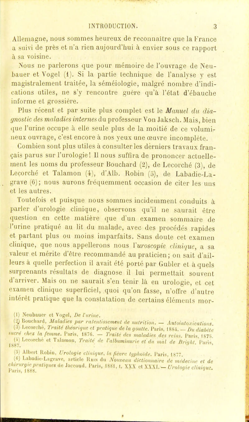 Allemagne, nous sommes heureux de reconnaître que la France a suivi de près et n'a rien aujourd'hui à envier sous ce rapport à sa voisine. Nous ne parlerons que pour mémoire de l'ouvrage de Neu- bauer et Vogel (1). Si la partie technique de l'analyse y est magistralement traitée, la séméiologie, malgré nombre d'indi- cations utiles, ne s'y rencontre guère qu'à l'état d'ébauche informe et grossière. Plus récent et par suite plus complet est le Manuel du dia- gnostic des maladies internes d\i professeur Von Jaksch. Mais, bien que l'urine occupe à elle seule plus de la moitié de ce volumir neux ouvrage, c'est encore à nos yeux une œuvre incomplète. Combien sont plus utiles à consulter les derniers travaux fran- çais parus sur l'urologie! Il nous suffira de prononcer actuelle- ment les noms du professeur Bouchard (2), de Lecorché (3), de Leçorché et Talamon (4), d'Alb. Robin (o), de Labadie-La- grave (6); nous aurons fréquemment occasion de citer les uns et les autres. Toutefois et puisque nous sommes incidemment conduits à parler d'urologie clinique, observons qu'il ne saurait être question en cette matière que d'un exameji sommaire de l'urine pratiqué au lit du malade, avec des procédés rapides et partant plus ou moins imparfaits. Sans doute cet examen clinique, que nous appellerons nous Vuroscopie clinique, a sa valeur et mérite d'être recommandé au praticien; on sait d'ail- leurs à quelle perfection il avait été porté par Gubler et à quels surprenants résultats de diagnose il lui permettait souvent d'arriver. Mais on ne saurait s'en tenir là en urologie, et cet examen clinique superficiel, quoi qu'on fasse, n'offre d'autre intérêt pratique que la constatation de certains éléments mor- (I) Neubauer et Vogel, De l'urine. (2; Bouchard, Maladies par raleiUissement de nutrition. — Autoinlo.nicatioas. (3) l.eoorché, Traité théorique et pratique de la goutte. Paris, 1884. — ûu diabète sucré chez la fenwie. l'aris, 187G. — Traité des maladies des reins. Paris, I87;i (i) Lecorché et Talamou, Traité de l'albuminurie et du mal de Urif/hl. Paris, 1887» ' ' (o) All)ert Robin, Urologie clinique, la fièvre tijphoide. Paris, 1877. (6) Labadie-Lagravc, article Rkin du Nouveau dictionnaire de médecine et de clururgiepratiques de Jaccoud. Paris, 1881, t. XXX et XXXf. - Urologie clinique. Pai'is, 1888.