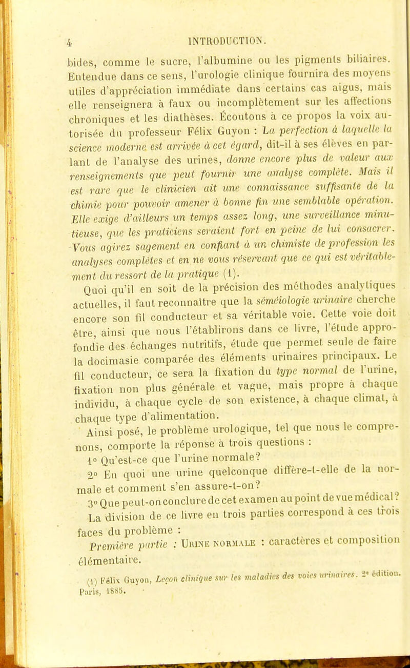 bides, comme le sucre, l'albumine ou les pigments biliaires. Entendue dans ce sens, l'urologie clinique fournira des moyens utiles d'appréciation immédiate dans certains cas aigus, mais elle renseignera à faux ou incomplètement sur les affections chroniques et les diathèses. Écoutons à ce propos la voix au- torisée du professeur Félix Guyon : La perfection à laquelle la science moderne est arrivée à cet égard, dit-il à ses élèves en par- lant de l'analyse des urines, donne encore plus de valeur aux renseignemenls que peut fournir une analyse complète. Mais il est rare que le clinicien ait une connaissance suffisante de la chimie pour pouvoir amener à bonne fin une semblable opération. Elle exige d'ailleurs un temps assez long, une surveillance minu- tieuse, que les praticiens seraient fort en peine de lui consacrer. -Vous 'agirez sagement en confiant à un chimiste de profession les analyses complètes et en ne vous réservant que ce qui est véritable- ment du ressort de la pratique (1). Quoi qu'il en soit de la précision des méthodes analytiques actuelles, il faut reconnaître que la séméiologie urinaire cherche encore son fil conducteur et sa véritable voie. Cette voie doit être, ainsi que nous l'établirons dans ce livre, l'étude appro- fondie des échanges nutritifs, étude que permet seule de faire la docimasie comparée des éléments urinaires principaux. Le fil conducteur, ce sera la fixation du type normal de l'urine, fixation non plus générale et vague, mais propre à chaque individu, à chaque cycle de son existence, à chaque cUmal, à chaque type d'alimentation. Ainsi posé, le problème urologique, tel que nous le compre- nons, comporte la réponse à trois questions : 1» Ou'est-ce que furine normale? 2° En quoi une urine quelconque diffère-l-elle de la nor- male et comment s'en assure-l-on? 30 Que peu t-on conclure de cet examen au point de vue médical ? La division de ce livre en trois parties correspond à ces trois faces du problème : . . • Première purtie : Urine normale : caractères et composition élémentaire. (1) Féliv Guyon, Lcco» clinique sur les maladies des voies nrinaires. 2' éditio...