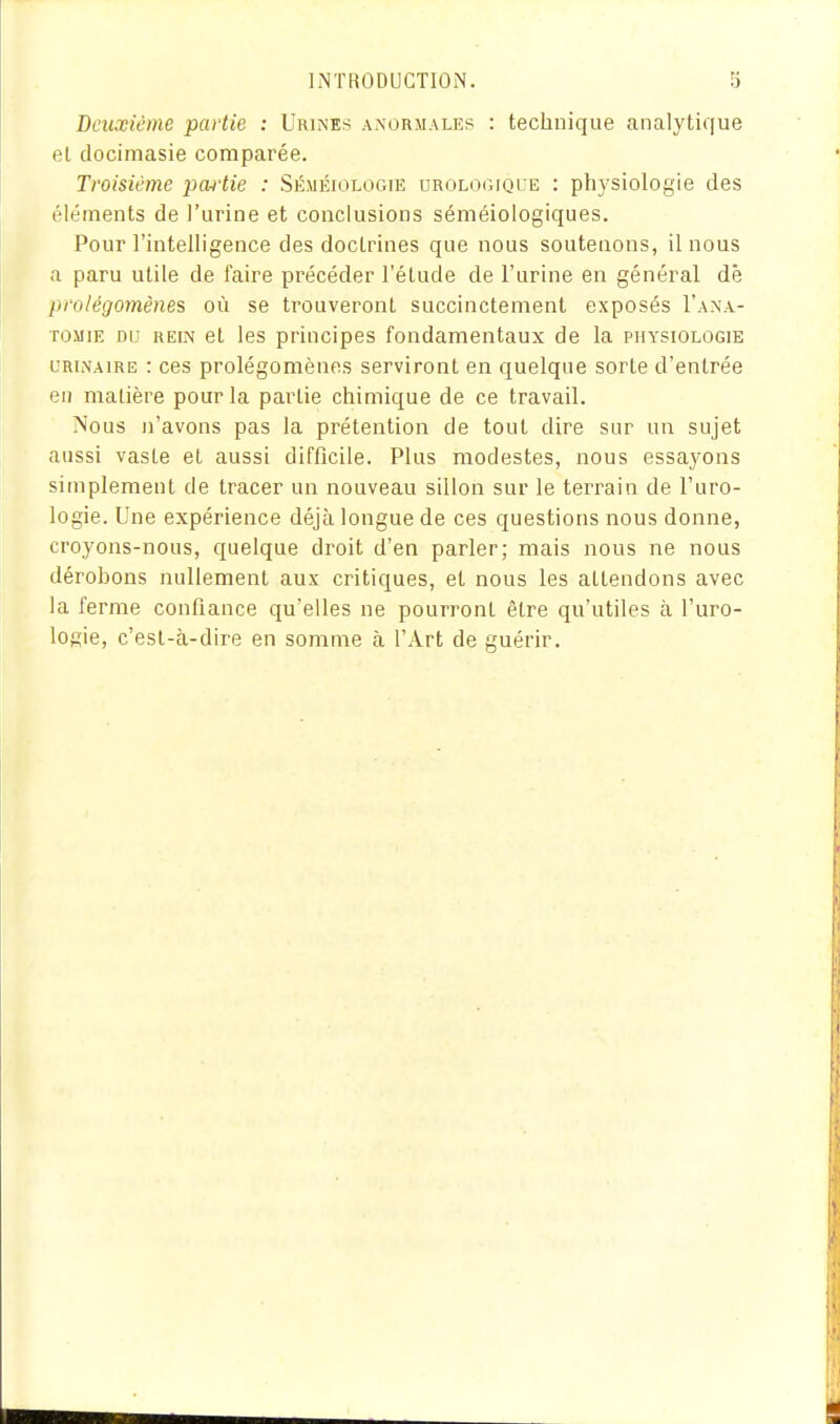 Deuxième partie : Urines anormales : technique analytique et docimasie comparée. Troisième pcuiie : Séméiologie urologique : physiologie des éléments de l'urine et conclusions séméiologiques. Pour l'intelligence des doctrines que nous soutenons, il nous a paru utile de faire précéder l'étude de l'urine en général dé prolégomènes où se trouveront succinctement exposés I'ana- TOMiE DU REIN et Ics principes fondamentaux de la physiologie L'RLVAiRE : ces prolégomènes serviront en quelque sorte d'entrée en matière pour la partie chimique de ce travail. Nous n'avons pas la prétention de tout dire sur un sujet aussi vaste et aussi difficile. Plus modestes, nous essayons simplement de tracer un nouveau sillon sur le terrain de l'uro- logie. Une expérience déjà longue de ces questions nous donne, croyons-nous, quelque droit d'en parler; mais nous ne nous dérobons nullement aux critiques, et nous les attendons avec la ferme confiance qu'elles ne pourront être qu'utiles à l'uro- logie, c'est-à-dire en somme à l'Art de guérir.