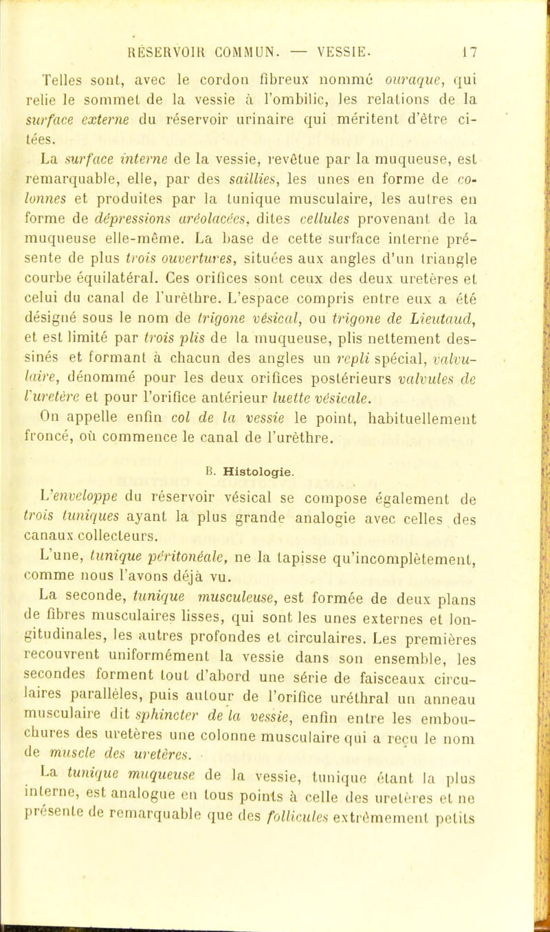 Telles sont, avec le cordon fibreux nommé ouraque, qui relie le sommet de la vessie à l'ombilic, les relations de la surface externe du réservoir urinaire qui méritent d'être ci- tées. La aurface interne de la vessie, revôtue par la muqueuse, est remarquable, elle, par des saillies, les unes en forme de co- lonnes et produites par la tunique musculaire, les autres en forme de dépressions arêolacées, dites cellules provenant de la muqueuse elle-même. La base de cette surface interne pré- sente de plus trois ouvertures, situées aux angles d'un triangle courbe équilatéral. Ces orifices sont ceux des deux uretères et celui du canal de Turèlfare. L'espace compris entre eux a été désigné sous le nom de Irigone vésical, ou trigoiie de Lieiitaucl, et est limité par trois plis de la muqueuse, plis nettement des- sinés et formant à chacun des angles un repli spécial, valvu- laire, dénommé pour les deux orifices postérieurs valvules de l'uretère et pour l'orifice antérieur luette vésicule. On appelle enfin col de la vessie le point, habituellement froncé, où commence le canal de l'urèthre. B. Histologie. L'enveloppe du réservoir vésical se compose également de trois lunifiues ayant la plus grande analogie avec celles des canaux collecteurs. L'une, lunique péritonéale, ne la tapisse qu'incomplètement, comme nous l'avons déjà vu. La seconde, tunique musculeuse, est formée de deux plans de fibres musculaires lisses, qui sont les unes externes et lon- gitudinales, les autres profondes et circulaires. Les premières recouvrent uniformément la vessie dans son ensemble, les secondes forment tout d'abord une série de faisceaux circu- laires parallèles, puis autour de l'orifice uréthral un anneau musculaire dit sphincter de la vessie, enfin entre les embou- chures des uretères une colonne musculaire qui a reçu le nom de muscle des uretères. La tunique muqueuse de la vessie, tunique étant la plus interne, est analogue en tous points à celle des uretères et ne présente de remarquable que des follicules extrêmement petits