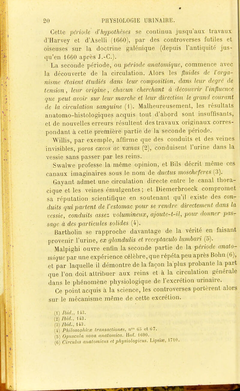 Cette période cVhypothèses se continua jusqu'aux travaux d'Harvey et d'Aselli (1G60), par des controverses futiles et oiseuses sur la doctrine galénique (depuis l'antiquité jus- qu'en 1660 après J.-C). La seconde période, ou période anatomique, commence avec la découverte de la circulation. Alors les fluides de l'orga- nisme étaient étudiés dans leur composition, dans leur degré de tension, leur origine, chacun cherchant à découvrir Vinfluence que peut avoir sur leur marche et leur direction le grand courant de la circulation sanguine (1). Malheureusement, les résultats anatomo-liistologiques acquis tout d'abord sont insuffisants, et de nouvelles erreurs résultent des travaux originaux corres- pondant à cette première partie de la seconde période. Willis, par exemple, affirme que des conduits et des veines invisibles, porcs csecos ac vœnas (2), conduisent l'urine dans la vessie sans passer par les reins. Swalwe professe la même opinion, et Bils décrit même ces canaux imaginaires sous le nom de ductus moscheferes (3). Gayant admet une circulation directe entre le canal thora- cique et les veines émulgentes ; et Diemerbroeck compromet sa réputation scientifique en soutenant qu'il existe des C07i- duits c^ui partent de Vestomac pour se rendre directement dans la vessie, conduits assez volumineux, ajoute-t-il, pour donner pasr sage à des particules solides (4). Bartholin se rapproche davantage de la vérité en faisant provenir l'urine, ex glandulis et receptaculo lumban (n). Malpighi ouvre enfin la seconde partie de la période anato- miguepar une expérience célèbre,que répétapeu après Bohn (6), et par laquelle il démontre de la façon la plus probante la part que l'on doit attribuer aux reins et à la circulation générale dans le phénomène physiologique de l'excrétion urinaire. Ce point acquis à la science, les controverses portèrent alors sur le mécanisme même de cette excrétion. (1) Ibid., 143. (2) Ibid., 143. (3) Ibid., 143. (4) PhUosophic.x transaclioneu, o:; et G7. (5) Opuscula nova (uiatomica. Ilof. Ii>90. (G) Circulns analnmiciis >-t physiologiais. Lipsia;, lIO.