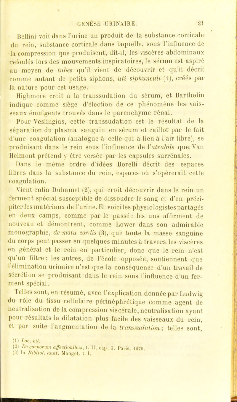 Bellini voit dans l'urine un produit de la substance corticale du rein, substance corticale dans laquelle, sous l'influence de la compression que produisent, dit-il, les viscères abdominaux refoulés lors des mouvements inspiraloires, le sérum est aspiré au moyen de tubes qu'il vient de découvrir et qu'il décrit comme autant de petits siphons, uii siphunculi (1), créés par là nature pour cet usage. Highmore croit à la transsudation du sérum, et Bartholin indique comme siège d'élection de ce phénomène les vais- seaux émulgenls trouvés dans le parenchyme rénal. Pour Veslingius, cette transsudation est le résultat de la séparation du plasma sanguin eu sérum et caillot par le l'ait d'une coagulation (analogue à celle qui a lieu à l'air libre), se produisant dans le rein sous l'influence de Vatrabile que/Van Helmont prétend y être versée par les capsules surrénales. Dans le même ordre d'idées Borelli décrit des espaces libres dans la substance du rein, espaces où s'opérerait cette coagulation. Vient enfin Duhamel (2), qui croit découvrir dans le rein un ferment spécial susceptible de dissoudre le sang et d'en préci- piter les matériaux de l'urine. Et voici les physiologistes partagés en deux camps, comme parle passé: les uns affirment de nouveau et démontrent, comme Lower dans son admirable monographie, de moiu cordis (3j, que toute la masse sanguine du corps peut passer en quelques minutes à travers, les viscères en général et le rein en particulier, donc que le rein n'est qu'un filtre ; les autres, de l'école opposée, soutiennent que l'éliminalion urinaire n'est que la conséquence d'un travail de sécrétion se produisant dans le rein sous l'influence d'un fer- ment spécial. Telles sont, en résumé, avec l'expHcation donnée par Ludwig du rôle du tissu cellulaire périnéphrétique comme agent de neutralisation de la compression viscérale, neutralisation ayant pour résultats la dilatation plus facile des vaisseaux du rein, et par suite l'augmenlation de la inmtisudalion; telles sont, (1) Loc. cit. {i) /le corpornm affectiiinibits, l. II, cap. 3. l'ai-is, linu. (3) In IJihliot. aim!. Munget, t. I.