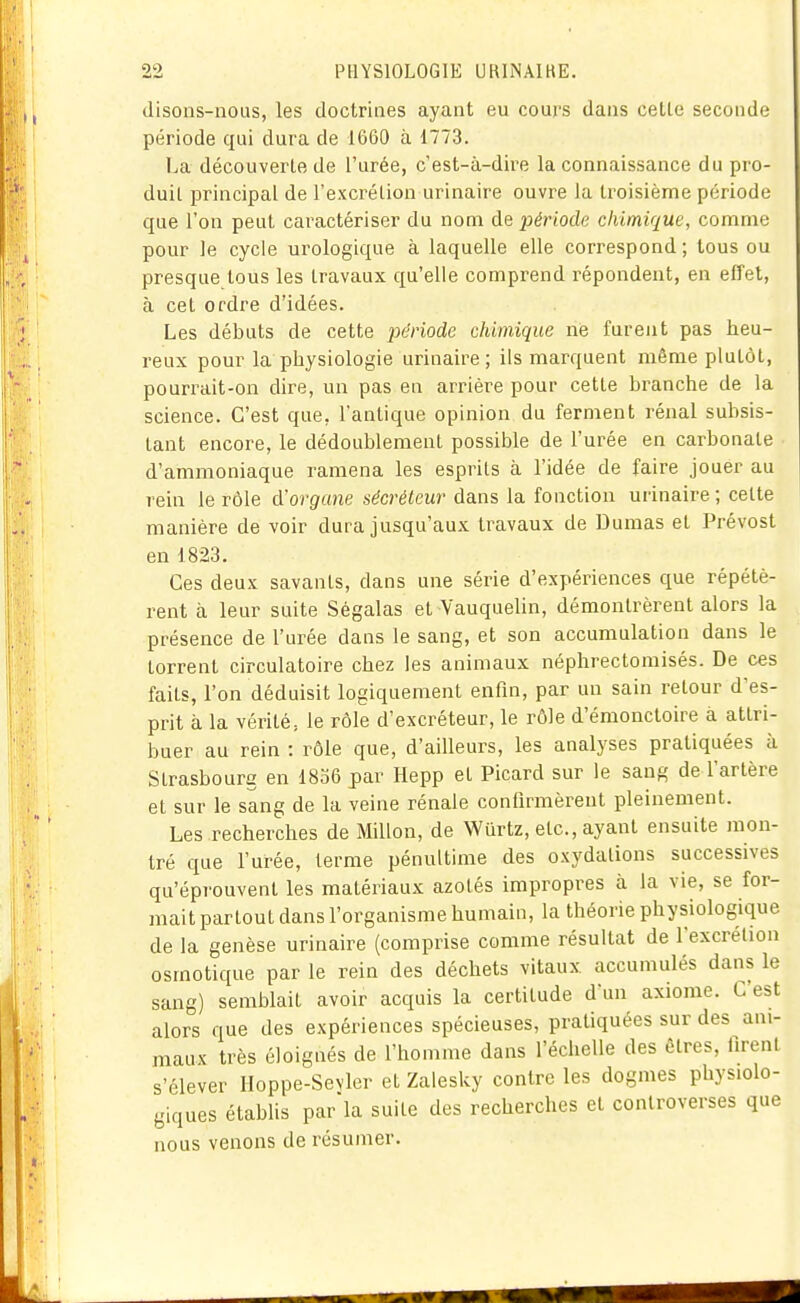 disons-nous, les doctrines ayant eu cours dans cette seconde période qui dura de 1660 à 1773. La découverte de l'urée, c'est-à-dire la connaissance du pro- duit principal de l'excrélion urinaire ouvre la troisième période que l'on peut caractériser du nom de période chimique, comme pour le cycle urologique à laquelle elle correspond ; tous ou presque tous les travaux qu'elle comprend répondent, en effet, à cet ordre d'idées. Les débuts de cette période chimique ne furent pas heu- reux pour la physiologie urinaire; ils marquent même plutôt, pourrait-on dire, un pas en arrière pour cette branche de la science. C'est que, l'antique opinion du ferment rénal subsis- tant encore, le dédoublement possible de l'urée en carbonate d'ammoniaque ramena les esprits à l'idée de faire jouer au rein le rôle d'organe sécréteur dans la fonction urinaire; cette manière de voir dura jusqu'aux travaux de Dumas et Prévost en 1823, Ces deux savants, dans une série d'expériences que répétè- rent à leur suite Ségalas et Vauquelin, démontrèrent alors la présence de l'urée dans le sang, et son accumulation dans le torrent circulatoire chez les animaux néphrectomisés. De ces faits, l'on déduisit logiquement enfin, par un sain retour d'es- prit à la vérité., le rôle d'excréteur, le rôle d'émonctoire à attri- buer au rein : rôle que, d'ailleurs, les analyses pratiquées à Strasbourg en 1856 par Hepp et Picard sur le sang de l'artère et sur le sang de la veine rénale confirmèrent pleinement. Les recherches de Millon, de Wurtz, etc., ayant ensuite mon- tré que l'urée, terme pénultime des oxydations successives qu'éprouvent les matériaux azotés impropres à la vie, se for- mait partout dans l'organisme humain, la théorie physiologique de la genèse urinaire (comprise comme résultat de l'excrétion osmotique par le rein des déchets vitaux accumulés dans le sang) semblait avoir acquis la certitude d'un axiome. C'est alors que des expériences spécieuses, pratiquées sur des ani- maux très éloignés de l'homme dans l'échelle des êtres, firent s'élever Hoppe-Sevler et Zalesky contre les dogmes physiolo- giques établis parla suite des recherches et controverses que nous venons de résumer.