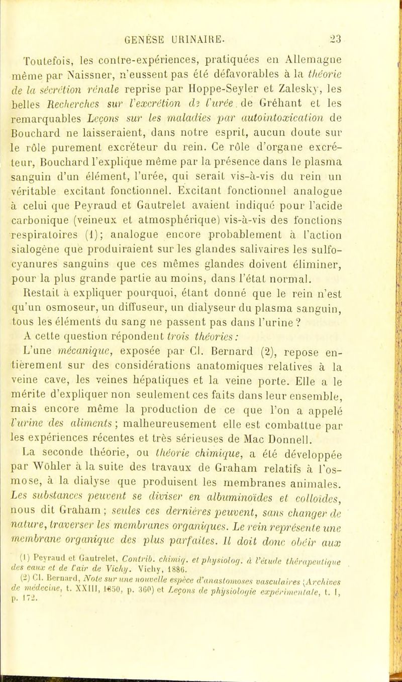 Toutefois, les contre-expériences, pratiquées en Allemagne même par Naissner, n'eussent pas été défavorables à la théorie de la sécrétion rénale reprise par Hoppe-Seyier et Zalesky, les belles Recherches sur Vexcrétion ch furée de Gréliant et les remarquables Leçons sur les maladies par autointoxicalion de Bouchard ne laisseraient, dans notre esprit, aucun doute sur le rôle purement excréteur du rein. Ce rôle d'organe excré- teur, Bouchard l'explique même par la présence dans le plasma sanguin d'un élément, l'urée, qui serait vis-à-vis du rein un véritable excitant fonctionnel. Excitant fonctionnel analogue à celui que Peyraud et Gautrelet avaient indiqué pour l'acide carbonique (veineux et atmosphérique) vis-à-vis des fonctions respiratoires (1); analogue encore probablement à l'action sialogène que produiraient sur les glandes salivaires les sulfo- cyanures sanguins que ces mêmes glandes doivent éliminer, pour la plus grande partie au moins, dans l'état normal. Restait à expliquer pourquoi, étant donné que le rein n'est qu'un osmoseur, un diffuseur, un dialyseur du plasma sanguin, tous les éléments du sang ne passent pas dans l'urine ? A cette question répondent trois théories: L'une mécanique, exposée par Cl. Bernard (2), repose en- tièrement sur des considérations anatomiques relatives à la veine cave, les veines hépatiques et la veine porte. Elle a le mérite d'expliquer non seulement ces faits dans leur ensemble, mais encore même la production de ce que l'on a appelé Vurine des aliments ; malheureusement elle est combattue par les expériences récentes et très sérieuses de Mac Donnell. La seconde théorie, ou théorie chimique, a été développée par Wûhler à la suite des travaux de Graham relatifs à l'os- mose, à la dialyse que produisent les membranes animales. Les substances peuvent se diviser en albuminoïdes et colloïdes, nous dit Graham; seides ces dernières peuvent, sans changer de nature, traverser les membranes organiques. Le rein représente une membrane organique des plus parfaites. Il doit donc obéir aux (I) Peyraud et Gautrelet, Contiib. c/iimir/. el phy.iioloq. à. l'diwh th,h-apeiUiniic des eaux nt de l'air de Vichi/. Vicliy, 188li. (i) Cl. Bernard, Noie sur une nouvelle espèce d'anastomoses vasculaires [Arc/iiiies de médecine, t. XXIll, l«50, p. 300) et Leçons de phijsioloijie expérimentale, t. I,