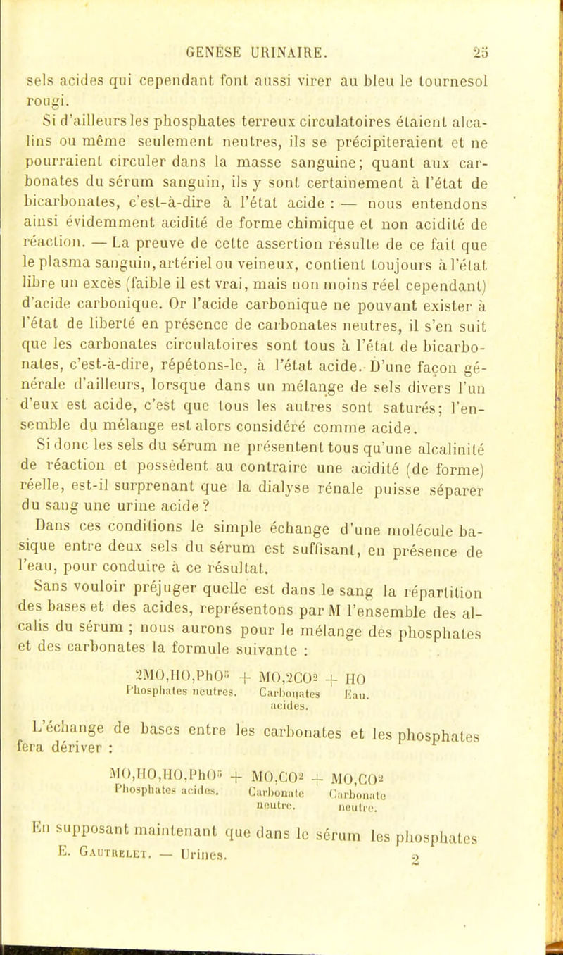 sels acides qui cependant font aussi virer au bleu le tournesol rougi. Si d'ailleurs les phosphates terreux circulatoires étaient alca- lins ou même seulement neutres, ils se précipiteraient et ne pourraient circuler dans la masse sanguine; quant aux car- bonates du sérum sanguin, ils y sont certainement à l'état de bicarbonates, c'est-à-dire à l'état acide : — nous entendons ainsi évidemment acidité de forme chimique et non acidité de réaction. — La preuve de cette assertion résulte de ce fait que le plasma sanguin, artériel ou veineux, contient toujours àl'état libre un excès (faible il est vrai, mais non moins réel cependant] d'acide carbonique. Or l'acide carbonique ne pouvant exister à l'état de liberté en présence de carbonates neutres, il s'en suit que les carbonates circulatoires sont tous à l'état de bicarbo- nates, c'est-à-dire, répétons-le, à l'état acide. D'une façon gé- nérale d'ailleurs, lorsque dans un mélange de sels divers l'an d'eux est acide, c'est que tous les autres sont saturés; l'en- semble du mélange est alors considéré comme acide. Si donc les sels du sérum ne présentent tous qu'une alcalinité de réaction et possèdent au contraire une acidité (de forme) réelle, est-il surprenant que la dialyse rénale puisse séparer du sang une urine acide ? Dans ces conditions le simple échange d'une molécule ba- sique entre deux sels du sérum est suffisant, en présence de l'eau, pour conduire à ce résultat. Sans vouloir préjuger quelle est dans le sang la répartition des bases et des acides, représentons par M l'ensemble des al- calis du sérum ; nous aurons pour le mélange des phosphates et des carbonates la formule suivante : 2MO,HO,PhO'i + MO,2C02 + HO Phosphates neutres. Cai-bonates liau. acides. L'échange de bases entre les carbonates et les phosphates fera dériver : MO,IIO,HO,PhO'i + M0,C02 + M0,C02 Phosphates acides. Cm'l)ouate Carbonate neutre. neutre. En supposant maintenant que dans le sérum les phosphates E. Gautuelet. — Urines. 2