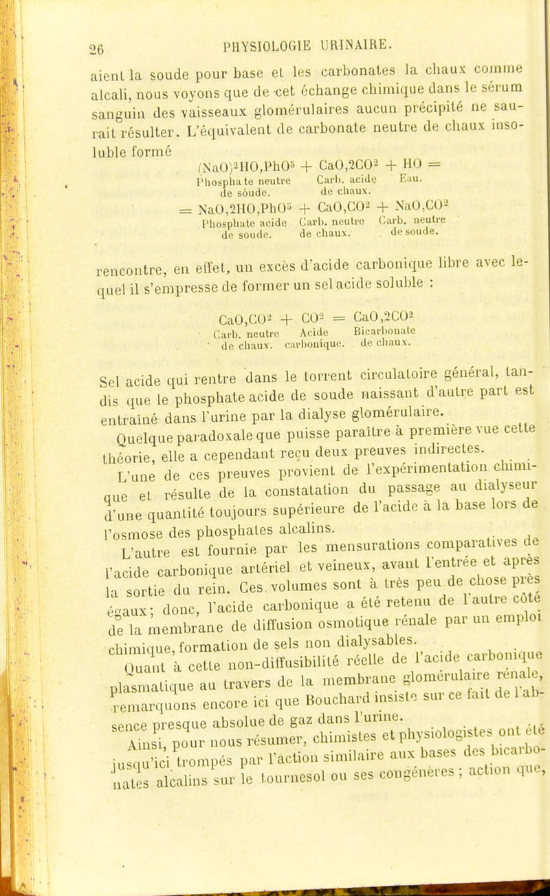 aient la soude pour base et les carbonates la chaux comme alcali, nous voyons que de cet échange chimique dans le sérum sanguin des vaisseaux glomérulaires aucun précipité ne sau- rait résulter. L'équivalent de carbonate neutre de chaux inso- luble formé (NaO)2HO,Ph03 + CaO,2CO^ + HO = PliospUate neutie C:u-1). acide Eau. de soude. de chaux. = NaO,2HO,PhO^ + CaO,C02 + NaU,CU2 Phospliate acide Carb. noutic Caib. neutre do, soude. de cliaux. . de soude. rencontre, en effet, un excès dacide carbonique libre avec le- quel il s'empresse de former un sel acide soluble : CaO,CO^ + C02 = CaO,2C02 Carb. neutre Acide Bicarljonate ■ de cliaux. carbonique. de chaux. Sel acide qui rentre dans le torrent circulatoire général, tan- dis que le phosphate acide de soude naissant d'autre part est entraîné dans l'urine par la dialyse glomérulau^e. Quelque paï adoxale que puisse paraître à première vue cette théorie, elle a cependant reçu deux preuves indirectes. L'une de ces preuves provient de l'expérimentation chimi- que et résulte de la constatation du passage au dialyseur d'une quantité toujours supérieure de l'acide à la base lors de l'osmose des phosphates alcalins. L'autre est fournie par les mensurations comparatives de l'acide carbonique artériel et veineux, avant l'entrée et après a sortie du re!n. Ces volumes sont à très peu de chose pr taux; donc, l'acide carbonique a été retenu de 1 autre côt de la membrane de diffusion osmotique rénale par un emploi rhimifiue formation de sels non dialysables. uarfcette non-diffusibilité réelle de l'acide carbomqiie plasn atique au travers de la membrane glomoriUaire rénale, remarquons encore ici que Bouchard insiste sur ce fait de 1 ab sence presque absolue de gaz dans l'urine. ILl pour nous résumer, chimistes et physiologistes ont e é iusc u'ici trompés par l'action similaire aux bases des b.caibo- nZ alcalins sur le tournesol ou ses congénères ; action que,