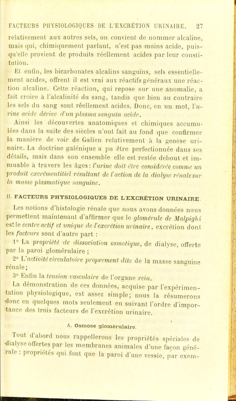 relativement aux autres sels, on convient de nommer alcaline, mais qui, chimiquement pariant, n'est pas moins acide, puis- qu'elle provient de produits réellement acides par leur consli- tulion. El enfin, les bicarbonates alcalins sanguins, sels essentielle- ment acides, offrent il est vrai aux réactifs généraux une réac- tion alcaline. Cette réaction, qui repose sur une anomalie, a fait croire à l'alcalinité du sang, tandis que bien au contraire les sels du sang sont réellement acides. Donc, en un mot, Vu- nne acide dérive cVun plasma sanguin acide. Ainsi les découvertes anatomiques et chimiques accumu- lées dans la suite des siècles n'ont fait au fond que confirmer la manière de voir de Galien relativement à la genèse uri- iiaire. La doctrine galénique a pu être perfectionnée dans ses détails, mais dans son ensemble elle est restée debout et im- muable à travers les âges: l'urine doit être considérée comme un produit excrémentitiel résultant de Vaction de la dialyse rénale sur la musse plasmatique sanguine. II. FACTEURS PHYSIOLOGIQUES DE LEXCRÉTION URINAIRE. Les notions d'histologie rénale que nous avons données nous permettent maintenant d'affirmer que le glomérule de Malpighi est le centre actif et unique de Vexcrétion urinaire, excrétion dont les facteurs sont d'autre part : ■ 1° La propriété de dissociation osmolique, de dialyse, offerte par la paroi glomérulaire ; 2° Vactivité circulatoire proprement dite de la masse sanguine rénale; 3 Enfin la tension vascidaire de l'organe rein. La démonstration de ces données, acquise par l'expérimen- tation physiologique, est assez simple; nous la résumerons ■donc en quelques mots seulement en suivant l'ordre d'impor- tance des trois facteurs de l'excrétion urinaire. A. Osmose glomérulaire. Tout d'abord nous rappellerons les propriétés spéciales do dialyse ofiertes par les membranes animales d'imo façon géné- rale : propriétés qui font que la paroi d'une vessie, par oxem-