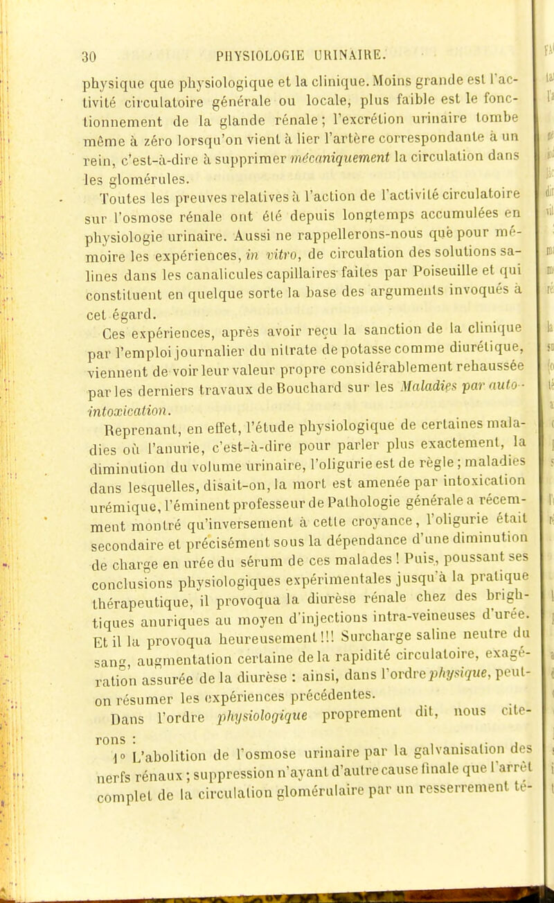 physique que physiologique et la clinique. Moins grande est l'ac- Livilé circulatoire générale ou locale, plus faible est le fonc- tionnement de la glande rénale; l'excrétion urinaire tombe même à zéro lorsqu'on vient à lier l'artère correspondante à un rein, c'est-à-dire à supprimer mécaniquement la circulation dans les glomérules. Toutes les preuves relatives à l'action de l'activité circulatoire sur l'osmose rénale ont élé depuis longtemps accumulées en physiologie urinaire. Aussi ne rappellerons-nous que pour mé- moire les expériences, in vitro, de circulation des solutions sa- lines dans les canalicules capillaires-faites par Poiseuille et qui constituent en quelque sorte la base des arguments invoqués à cet égard. Ces expériences, après avoir reçu la sanction de la clinique par l'emploi journalier du nitrate dépotasse comme diurétique, viennent de voir leur valeur propre considérablement rehaussée parles derniers travaux de Bouchard sur les Maladies par aulo- intoxication. Reprenant, en effet, l'étude physiologique de certaines mala- dies où l'anurie, c'est-à-dire pour parler plus exactement, la diminution du volume urinaire, l'oligurie est de règle ; maladies dans lesquelles, disait-on, la mort est amenée par intoxication urémique, l'éminent professeur de Pathologie générale a récem- ment montré qu'inversement à celte croyance, l'oligurie était secondaire et précisément sous la dépendance d'une diminution de charge en urée du sérum de ces malades ! Puis, poussant ses conclusions physiologiques expérimentales jusqu'à la pratique thérapeutique, il provoqua la diurèse rénale chez des brigh- tiques anuriques au moyen d'injections intra-veineuses d'urée. Et il la provoqua heureusement!!! Surcharge salme neutre du san augmentation certaine delà rapidité circulatoire, exagé- ration assurée de la diurèse : ainsi, dans Voràvephysique, peut- on résumer les expériences précédentes. Dans l'ordre iihysiologique proprement dit, nous cite- rons : , 1 • .■ j io L'abolition de l'osmose urinaire par la galvanisation des nerfs rénaux ; suppression n'ayant d'autre cause finale que l'arrêt complet de la circulation glomérulaire par un resserrement te-