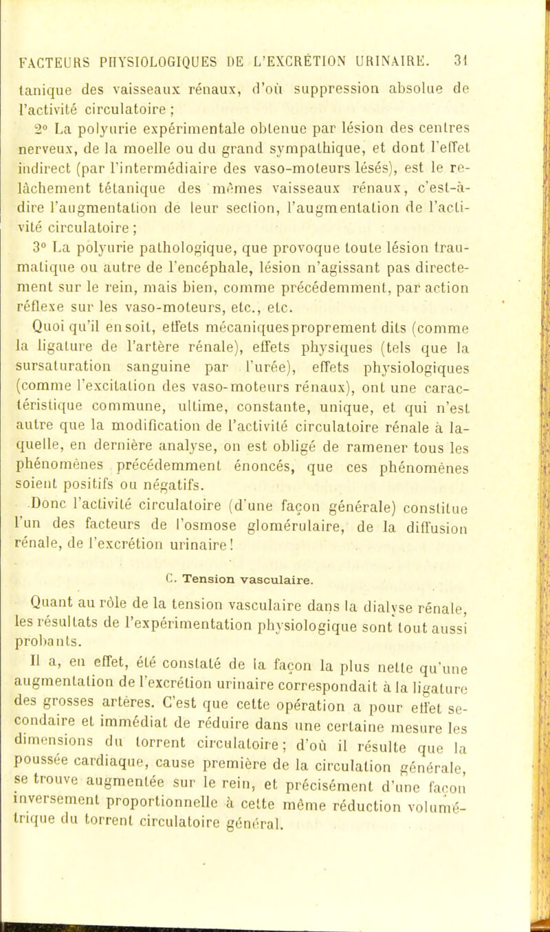 tanique des vaisseaux rénaux, d'où suppression absolue de l'activité circulatoire ; 2» La poiyurie expérimentale obtenue par lésion des centres nerveux, de la moelle ou du grand sympathique, et dont l'effet indirect (par l'intermédiaire des vaso-moteurs lésés), est le re- lâchement tétanique des mêmes vaisseaux rénaux, c'est-à- dire raugraentation de leur section, l'augmentation de l'acti- vité circulatoire ; 3° La poiyurie pathologique, que provoque toute lésion Irau- matique ou autre de l'encéphale, lésion n'agissant pas directe- ment sur le rein, mais bien, comme précédemment, par action réflexe sur les vaso-moteurs, etc., etc. Quoi qu'il en soit, etîets mécaniques proprement dits (comme la ligature de l'artère rénale), effets physiques (tels que la sursaturation sanguine par l'urée), effets physiologiques (comme l'excitation des vaso-moteurs rénaux), ont une carac- téristique commune, ultime, constante, unique, et qui n'est autre que la modification de l'activité circulatoire rénale à la- quelle, en dernière analyse, on est obligé de ramener tous les phénomènes précédemment énoncés, que ces phénomènes soient positifs ou négatifs. Donc l'activité circulatoire (d'une façon générale) constitue l'un des facteurs de l'osmose glomérulaire, de la diffusion rénale, de l'excrétion urinaire! c. Tension vasculaire. Quant au rôle de la tension vasculaire dans la dialyse rénale, les résultats de l'expérimentation physiologique sont tout aussi proljants. Il a, en effet, été constaté de la façon la plus nette qu'une augmentation de l'excrétion urinaire correspondait à la ligature des grosses artères. C'est que cette opération a pour effet se- condaire et immédiat de réduire dans une certaine mesure les dimensions du torrent circulatoire; d'où il résulte que la poussée cardiaque, cause première de la circulation générale se trouve augmentée sur le rein, et précisément d'une façon inversement proportionnelle à cette même réduction voiumé- trujue du torrent circulatoire général.