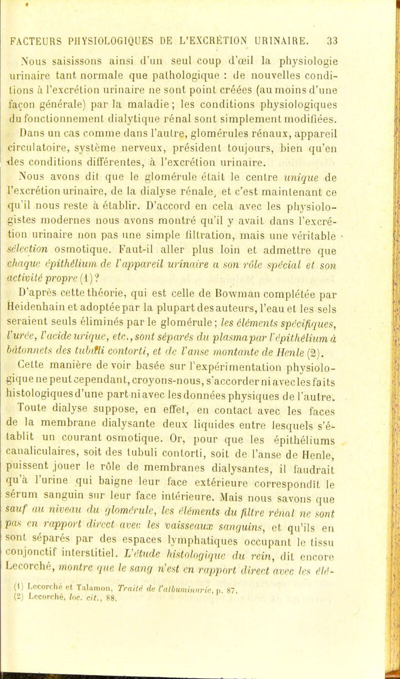 Nous saisissons ainsi d'un seul coup d'œil la physiologie urinaire tant normale que pathologique : de nouvelles condi- tions à l'excrétion urinaire ne sont point créées (au moins d'une façon générale) par la maladie; les conditions physiologiques du fonctionnement dialytique rénal sont simplement modifiées. Dans un cas comme dans l'autre, glomérules rénaux, appareil circulatoire, système nerveux, président toujours, bien qu'en <les conditions différentes, à l'excrétion urinaire. Nous avons dit que le glomérule était le centre unique de l'excrétion urinaire, de la dialyse rénale, et c'est maintenant ce qu'il nous reste à établir. D'accord en cela avec les physiolo- gistes modernes nous avons montré qu'il y avait dans l'excré- tion urinaire non pas une simple filtration, mais une véritable sélection osmotique. Faut-il aller plus loin et admettre que chaque épithélium de Vappareil urinaire a son rôle spécial et so7i activité propre (1)? D'après cette théorie, qui est celle de Bowman complétée par Heidenhain et adoptée par la plupart des auteurs, l'eau et les sels seraient seuls éliminés par le glomérule ; les cléments spécifiques, l'urée, Vacide urique, etc., sont séparés du plasmapar f épithélium à bâtonnets des tuhitli contorti, et de Vanse montante de Henle (2). Cette manière de voir basée sur l'expérimentation physiolo- gique ne peut cependant, croyons-nous, s'accorder ni avec les faits histologiques d'une part ni avec les données physiques de l'autre. Toute dialyse suppose, en effel, en contact avec les faces de la membrane dialysante deux liquides entre lesquels s'é- tablit un courant osmotique. Or, pour que les épithéliums canaliculaires, soit des tubuli contorti, soit de l'anse de Henle, puissent jouer le rôle de membranes dialysantes, il faudrait qu'à l'urine qui baigne leur face extérieure correspondît le sérum sanguin sur leur face intérieure. Mais nous savons que sauf nu niveau du glomérule, les éléments du filtre rénal ne sont pas en rapport direct avec, les vaisseaux sanguins, et qu'ils en sont séparés par des espaces lymphatiques occupant le tissu conjonctif interstitiel. L'étude histologiquc du rein, dit encore Lecorché, montre que le sang n'est en rapport direct avec les élé- (t) U'corché et Tiilanioii, TrnUé de l'alhiimiiiin-ù; tu «7. (2) Locorché, Inc. cit., S8.