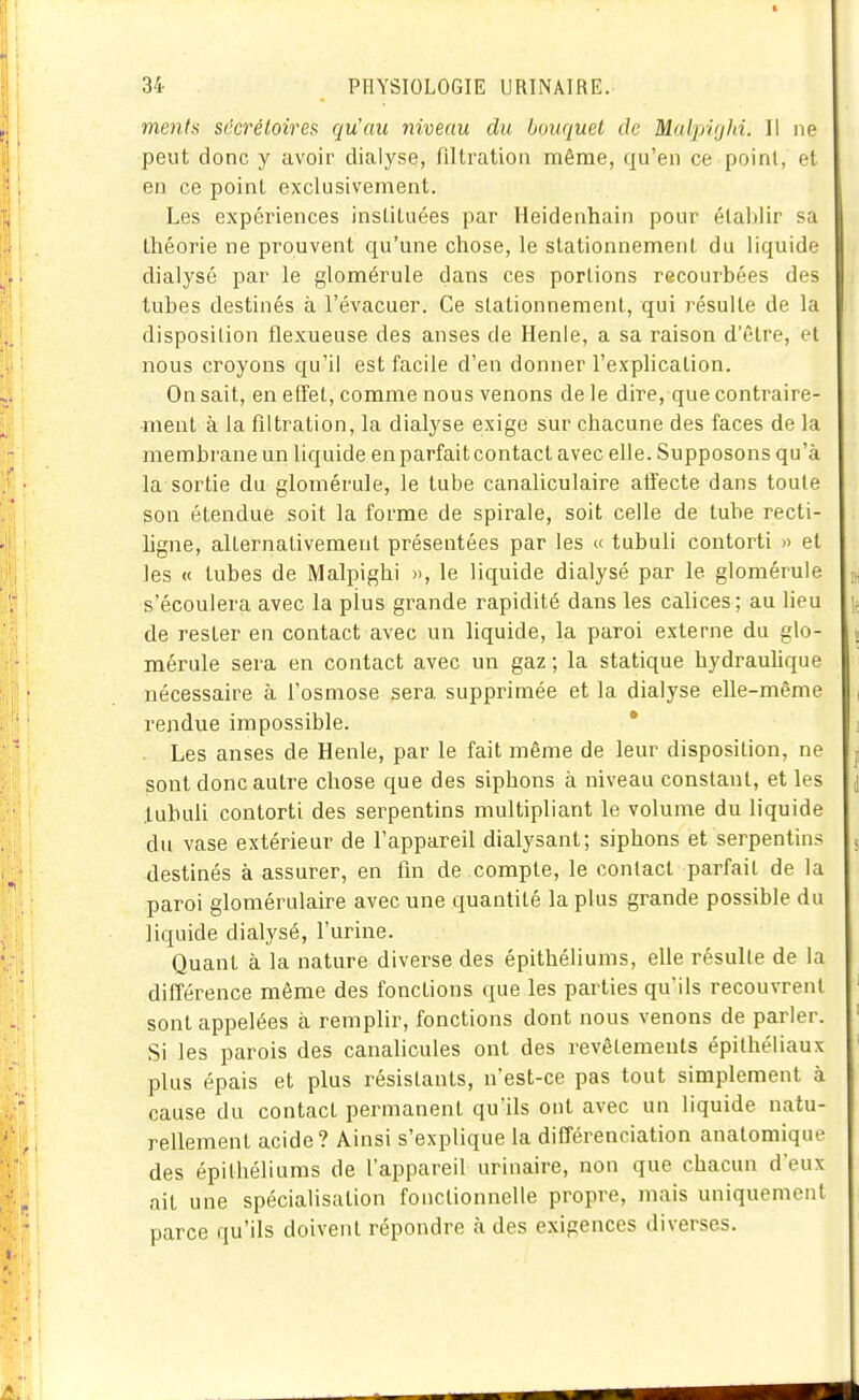 ment!^ sdcréloires qu'au niveau du bouquet de Malpifjln. Il ne peut donc y avoir dialyse, filtration même, qu'en ce point, et en ce point exclusivement. Les expériences insLlLiiées par Heidenhain pour établir sa théorie ne prouvent qu'une chose, le stationnemenl. du liquide dialysé par le glomérule dans ces portions recourbées des tubes destinés à l'évacuer. Ce stationnement, qui résulte de la disposilion flexueuse des anses de Henle, a sa raison d'être, el nous croyons qu'il est facile d'en donner l'explication. On sait, en effet, comme nous venons de le dire, que contraire- ment à la filtration, la dialyse exige sur chacune des faces de la membrane un liquide en parfait contact avec elle. Supposons qu'à la sortie du glomérule, le tube canaliculaire affecte dans toute son étendue soit la forme de spirale, soit celle de tube recti- hgne, alternativement présentées par les « tubuli contorti » et les « tubes de Malpighi », le liquide dialysé par le glomérule s'écoulera avec la plus grande rapidité dans les calices; au lieu de rester en contact avec un liquide, la paroi externe du glo- mérule sera en contact avec un gaz ; la statique hydraulique nécessaire à l'osmose sera supprimée et la dialyse elle-même rendue impossible. * Les anses de Henle, par le fait même de leur disposition, ne sont donc autre chose que des siphons à niveau constant, et les luhuh contorti des serpentins multipliant le volume du liquide du vase extérieur de l'appareil dialysant; siphons et serpentins destinés à assurer, en fm de compte, le contact parfait de la paroi glomérulaire avec une quantité la plus grande possible du liquide dialysé, l'urine. Quant à la nature diverse des épithéliums, elle résulte de la différence même des fonctions que les parties qu'ils recouvrent sont appelées à remplir, fonctions dont nous venons de parler. Si les parois des canalicules ont des revêtements épithéiiaux plus épais et plus résistants, n'est-ce pas tout simplement à cause du contact permanent qu'ils ont avec un liquide natu- rellement acide? Ainsi s'explique la différenciation anatomique des épithéliums de l'appareil urinaire, non que chacun d'eux ait une spécialisation fonctionnelle propre, mais uniquement parce qu'ils doivent répondre à des exigences diverses.