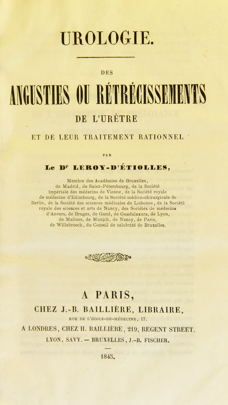 UROLOGIE. DES mwm 01 BiiRicnif s ET DE LEUR TRAITEMENT RATIONNEL ' lie Bi' liKROlT-D'ÉTIOIiliES, Membre des Académies de Bruxelles, de Madrid, de Saint-Pétersbourg, de la Société impériale des médecins de Vienne, de la Société royale de médecine d'Edimbourg, de la Société médico-chirurgicale de Berlin, de la Société des sciences médicales de Lisbonne, de la Société royale des sciences et arts de Nancy, des Sociétés de médecine d'Anvers, de Bruges, de Gand, de Guadalaxara, de Lyon, de Malines, de Munich, de Nancy, de Paris, de Willebroech, du Conseil de salubrité de Bruxelles. A PARIS, CHEZ J.-B. BAILLIÈRE, LIBRAIRE. A LONDRKS, CHEZ H. BAILLIÈRE, 219, REGENT STREET. LYON, SAVY. - BRUXELLES, J.-B. FISCHER. DE L'URÈTRE RUE DE I.'ÉCOLE-DE-MÉDECINE, 17.