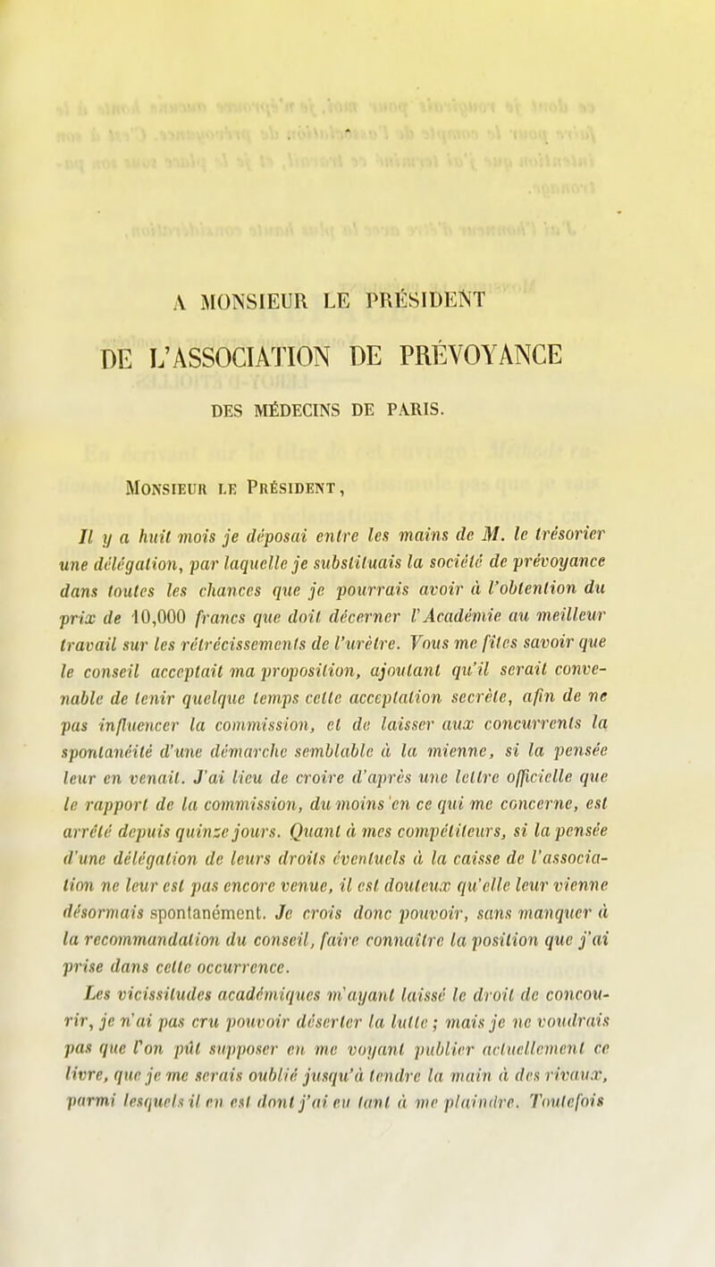 A MONSIEUR LE PRÉSIDENT DE L'ASSOCIATION DE PRÉVOYANCE DES MÉDECINS DE PARIS. Monsieur le Président, Il y a huit mois je déposai entre les mains de M. le trésorier une délégation, par laquelle je substituais la société de prévoyance dans toutes les chances que je pourrais avoir à l'obtention du prix de 10,000 francs que doit décerner l'Académie au meilleur travail sur les rétrécissements de l'urètre. Vous me files savoir que le conseil acceptait ma proposition, ajoutant qu'il serait conve- nable de tenir quelque temps cette acceptation secrète, afin de ne pas influencer la commission, et de laisser aux concurrents la spontanéité d'une démarche semblable à la mienne, si la pensée leur en venait. J'ai lieu de croire d'après une lettre officielle que le rapport de la commission, dumoins'en ce qui me concerne, est arrêté depuis quinze jours. Quant à mes compétiteurs, si la pensée d'une délégation de leurs droits éventuels à la caisse de l'associa- tion ne leur est pas encore venue, il est douteux qu'elle leur vienne désormais spontanément. Je crois donc pouvoir, sans iiianquer à la recommandation du conseil, faire connaître la position que j'ai prise dans cette occurrence. Les vicissitudes académiques m'ayant laissé le droit de concou- rir, je n'ai pas cru pouvoir déserter la lutte ; mais je ne voudrais pas que fan pût supposer en me voyant publier actuellement ce livre, que je me serais oublié jusqu'à tendre la main A des rivau.x, parmi lesquels il en est dont j'ai eu tant à me plaindre. Toutefois