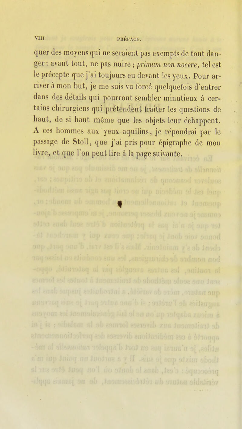 VIII PRÉFACE. quer des moyens qui ne seraient pas exennpts de tout dan- ger: avant tout, ne pas nuire ; primum non nocere, tel est le précepte que j'ai toujours eu devant les yeux. Pour ar- river à mon but, je me suis vu forcé quelquefois d'entrer dans des détails qui pourront sembler minutieux à cer- tains chirurgiens qui prétendent traiter les questions de haut, de si haut même que les objets leur échappent. A ces hommes aux yeux aquilins, je répondrai par le passage de Stoll, que j'ai pris pour épigraphe de mon livre, et que l'on peut lire à la page suivante.