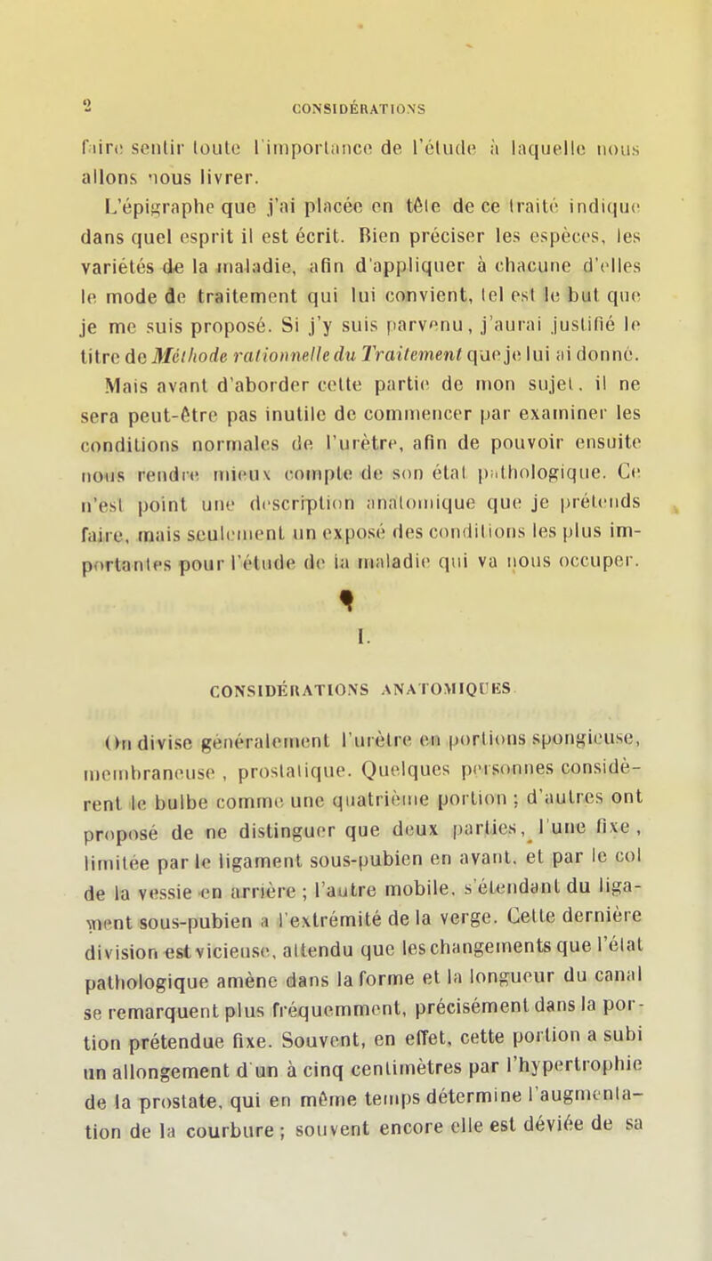 fairi! senlir loute l'iinporliiiico de rélude. à laquelle nous allons nous livrer. L'épigraphe que j'ai placée en téle de ce traité indique dans quel esprit il est écrit. Bien préciser les espèces, les variétés de la maladie, afin d'appliquer à chacune d'elles le mode de traitement qui lui convient, tel est le but que je me suis proposé. Si j'y suis parvenu, j'aurai justifié le litre de Méthode rationnelle du Traitement que je lui ai donné. Mais avant d'aborder cette partie de mon sujet, il ne sera peut-être pas inutile de commencer par examiner les conditions normales de l'urètre, afin de pouvoir ensuite nous rendre mieux compte de son étal pathologique. Ce n'est point une description analouiique que je prétends faire, mais seulement un expo.sé des conditions les plus im- portantes pour l'étude de ia maladie qui va iious occuper. I. CONSIDÉIUTIONS ANATOMIQIES On divise généralement l'urètre en portions spongieuse, membraneuse , prostatique. Quelques personnes considè- rent le bulbe comme une quatrième portion : d'autres ont proposé de ne distinguer que deux parties, l'une fixe, limitée par le ligament sous-pubien en avant, et par le col de la vessie en arrière ; l'autre mobile, s'étendant du liga- ment sous-pubien a l'extrémité de la verge. Cette dernière division est vicieuse, attendu que les changements que l'état pathologique amène dans la forme et la longueur du canal se remarquent plus fréquemment, précisément dans la por- tion prétendue fixe. Souvent, en effet, cette portion a subi un allongement d un à cinq centimètres par l'hypertrophie de la prostate, qui en même temps détermine raugmonla- tion de la courbure ; souvent encore elle est déviée de sa