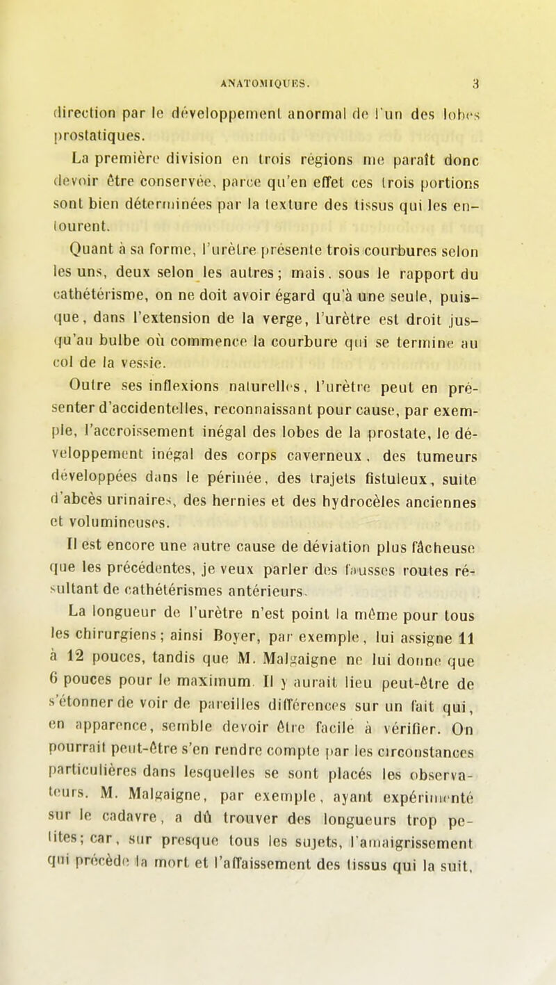 direction par le développernenl anormal rlo iun des lohcs prostatiques. La première division en trois régions nu; paraît donc devoir être conservée, parce qu'en effet ces trois portions sont bien déterminées par la texture des tissus qui les en- tourent. Quant à sa forme, l'urètre présente trois couiHbures selon les uns, deux selon les autres; mais, sous le rapport du cathétérisme, on ne doit avoir égard qu'à une seule, puis- que, dans l'extension de la verge, l'urètre est droit jus- qu'au bulbe où commence la courbure qui se tenriine au col de la vessie. Outre ses inflexions naturelles, l'urètre peut en pré- senter d'accidentelles, reconnaissant pour cause, par exem- ple, l'accroissement inégal des lobes de la prostate, le dé- veloppement inégal des corps caverneux. des tumeurs développées dans le périnée, des trajets fistuleux, suite d'abcès urinaires, des hernies et des hydrocèles anciennes et volumineuses. Il est encore une autre cause de déviation plus fâcheuse que les précédentes, je veux parler des f.iusses routes ré- sultant de cathétérismes antérieurs. La longueur de l'urètre n'est point la même pour tous les chirurgiens; ainsi Boyer, par exemple, lui assigne 11 à 12 pouces, tandis que M. Malgaigne ne lui donne que 6 pouces pour le maximum. Il y aurait lieu peut-être de s'étonner de voir de pareilles différences sur un fait qm, en apparence, semble devoir être facile à vérifier. On pourrait peut-être s'en rendre compte par les Girconstances particulières dans lesquelles se sont placés les observa- teurs. M. Malgaigne, par exemple, ayant expérimenté sur le cadavre, a dû trouver des longueurs trop pe- tites; car, sur presque tous les sujets, l'ainaigrissement qui précède la mort et l'affaissement des tissus qui la suit.