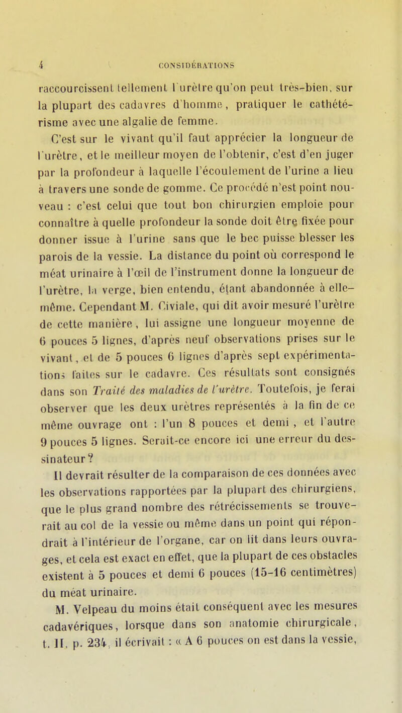 raccourcissent lellemeiil l urètre qu'on peut Irès-bien, sur la plupart des cadavres d'homme, pratiquer le cathété- risme avec une algalie de femme. C'est sur le vivant qu'il faut apprécier la longueur de l'urètre, et le meilleur moyen de l'obtenir, c'est d'en juger par la profondeur à laquelle l'écoulement de l'urine a lieu à travers une sonde de gomme. Ce procédé n'est point nou- veau : c'est celui que tout bon chirurgien emploie pour connaître à quelle profondeur la sonde doit être fixée pour donner issue à l'urine sans que le bec puisse blesser les parois de la vessie. La distance du point où correspond le méat urinaire à l'œil de l'instrument donne la longueur de l'urètre, la verge, bien entendu, étant abandonnée à elle- même. Cependant M. Civiale, qui dit avoir mesuré l'urètre de cette manière, lui assigne une longueur moyenne de 6 pouces 5 lignes, d'après neuf observations prises sur le vivant, et de 5 pouces 6 lignes d'après sept expérimenta- tions laites sur le cadavre. Ces résultats sont consignés dans son Traité des maladies de l'urètre. Toutefois, je ferai observer que les deux urètres représentés à la fin de ce même ouvrage ont : l'un 8 pouces et demi , et l'autre 9 pouces 5 lignes. Serait-ce encore ici une erreur du des- sinateur? 11 devrait résulter de la comparaison de ces données avec les observations rapportées par la plupart des chirurgiens, que le plus grand nombre des rétrécissements se trouve- rait au col de la vessie ou môme dans un point qui répon- drait à l'intérieur de l'organe, car on lit dans leurs ouvra- ges, et cela est exact en effet, que la plupart de ces obstacles existent à 5 pouces et demi 6 pouces (15-16 centimètres) du méat urinaire. M. Velpeau du moins était conséquent avec les mesures cadavériques, lorsque dans son anatomie chirurgicale, t. JI. p. 234., il écrivait : « A 6 pouces on est dans la vessie.