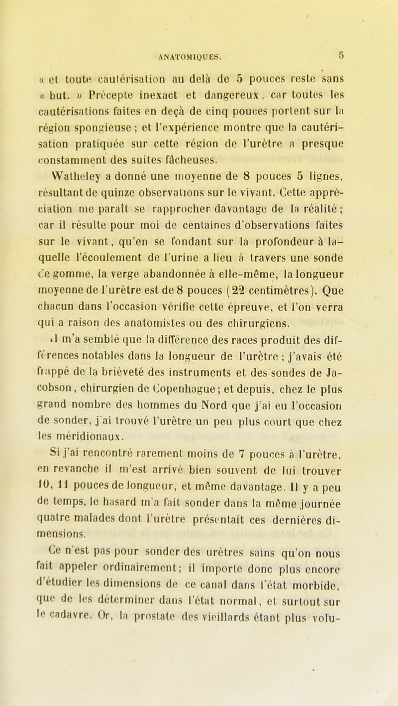 « et toute caulérisalion au delà de 5 pouces reste sans « but. » Précepte inexact et dangereux, car toutes les cautérisations faites en deçà de cinq pouces portent sur la région spongieuse ; et l'expérience montre que la cautéri- sation pratiquée sur cette région de l'urètre a presque constamment des suites fâcheuses. Watholey a donné une moyenne de 8 pouces 5 lignes, résultant de quinze observations sur le vivant. Cette appré- ciation me paraît se rapprocher davantage de la réalité; car il résulte pour moi de centaines d'observations faites sur le vivant, qu'en se fondant sur la profondeur à la- quelle l'écoulement de l'urine a lieu à travers une sonde ce gomme, la verge abandonnée à elle-même, la longueur moyenne de l'urètre est de 8 pouces ( 22 centimètres ). Que chacun dans l'occasion vérifie celte épreuve, et l'on verra qui a raison des anatomistes ou des chirurgiens. • 1 m'a semblé que la différence des races produit des dif- férences notables dans la longueur de l'urètre ; j'avais été fiappé de la brièveté des instruments et des sondes de Ja- cobson, chirurgien de Copenhague; et depuis, chez le plus grand nombre des hommes du Nord que j'ai eu l'occasion de sonder, j ai trouvé l'urètre un peu plus court que chez les méridionaux. Si j'ai rencontré rarement moins de 7 pouces à l'urètre, en revanche il m'est arrivé bien souvent de lui trouver 10, 11 pouces de longueur, et même davantage. Il y a peu de temps, le hasard m'a fait sonder dans la même journée quatre malades dont l'urètre présentait ces dernières di- mensions. Ce n est pas pour sonder des urètres sains qu'on nous fait appeler ordinairement; il importe donc plus encore d'étudier les dimensions do ce canal dans l'état morbide, que de les déterminer dans l'état normal, et surtout sur le cadavre. Or, la prostate des vieillards étant plus volu-