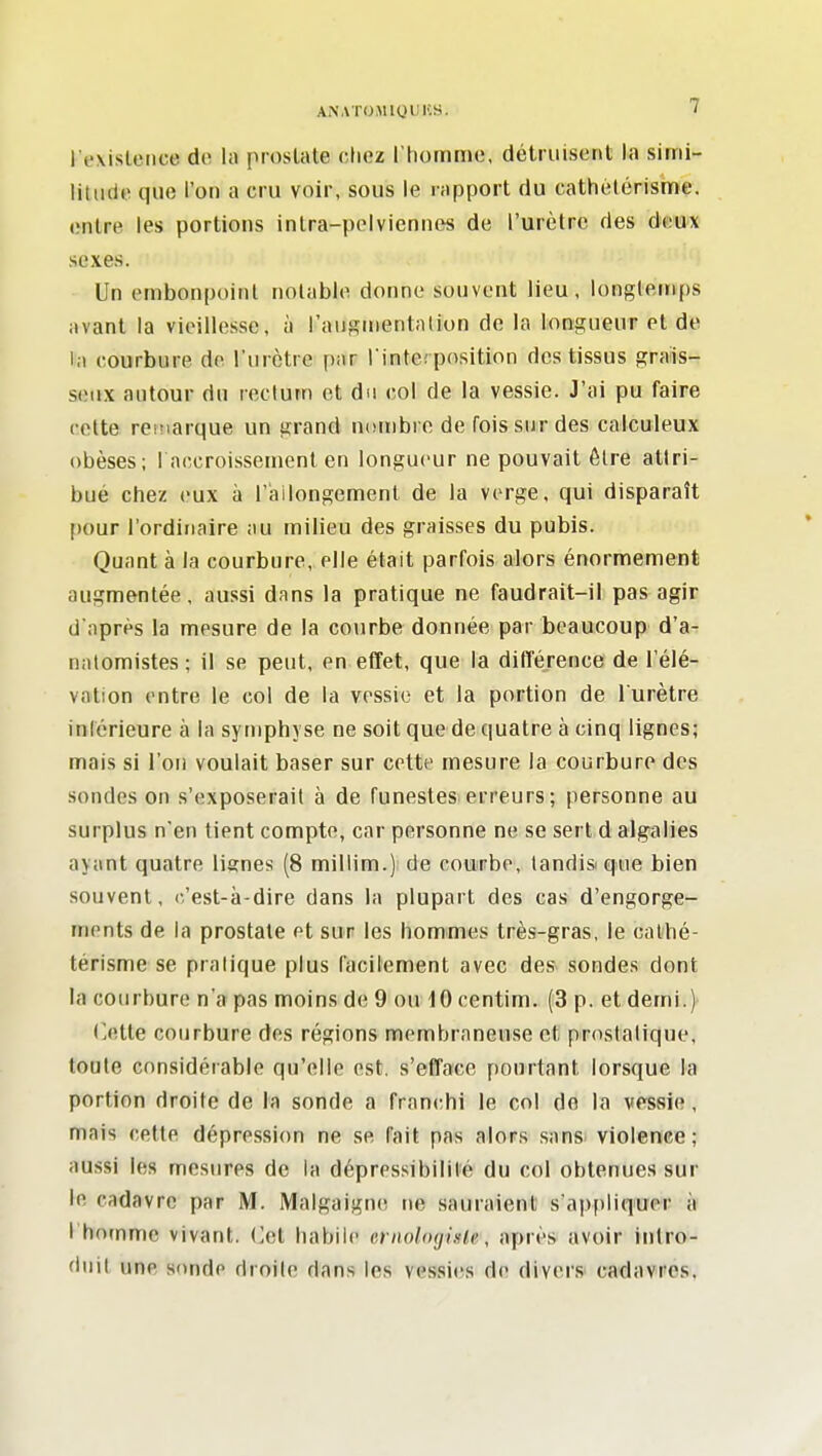 l'existence de la proslate chez l'homme, détruisent la simi- litude que l'on a cru voir, sous le rapport du cathétérisme. entre les portions intra-pelviennes de l'urètre des deux sexes. Un embonpoint notable donne souvent lieu, longtemps avant la vieillesse, à l'augmentation de la longueur et de la courbure de l'urètre f)ar l'interposition des tissus grais- seux autour du rectum et du col de la vessie. J'ai pu faire cette remarque un grand nombre de fois sur des calculeux obèses; 1 accroissement en longueur ne pouvait être attri- bué chez eux à l'iailongemenl de la verge, qui disparaît pour l'ordinaire au milieu des graisses du pubis. Quant à la courbure, elle était parfois alors énormément augmentée, aussi dans la pratique ne faudrait-il pas agir d'après la mesure de la courbe dounée par beaucoup d'a- natomistes ; il se peut, en effet, que la différence de l'élé- vation entre le col de la vessie et la portion de l'urètre inférieure à la symphyse ne soit quede quatre à cinq lignes; mais si l'on voulait baser sur cotte mesure la courbure des sondes on s'exposerait à de funestes-erreurs ; personne au surplus n'en tient compte, car personne ne se sert d algalies ayant quatre lisnes (8 miliim.) de courbe, tandis que bien souvent, c'est-à-dire dans la plupart des cas d'engorge- ments de la prostate et sur les hommes très-gras, le cathé- térisme se pratique plus facilement avec des sondes dont la courbure n'a pas moins de 9 ou 10 centim. (3 p. et demi.) (]ette courbure des régions membraneuse et prostatique, toute considérable qu'elle est, s'efface pourtant lorsque la portion droite de la sonde a franchi le col do la vessie , mais cette dépression ne se fait pas alors sans violence; aussi les mesures de la dépressibililé du col obtenues sur le cadavre par M. Malgaigne ne sauraient s'appliquer à l'homme vivant. CM habile crnologigle, après avoir intro- duit une sonde droite dans les vessi<?s de divers- cadavres.