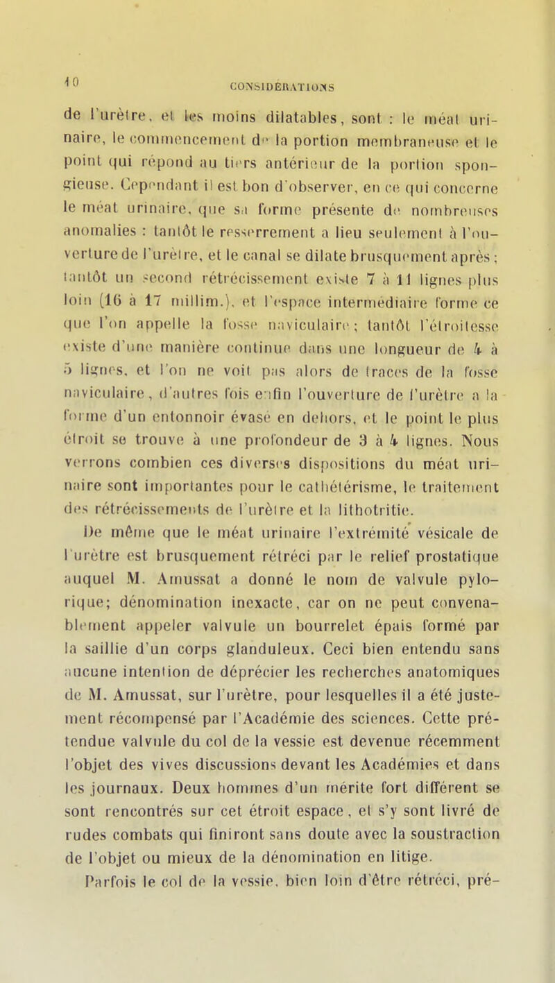 de l'urètre, el moins dilatables, son! : le iiiéal uri- naire, le conunoncetrKMil di' la portion mombrannusp et le point qui répond au tiiTs anlériiîur de la portion spon- gieuse. Copi'ndant il est bon d'observer, en ce (|iii concerne le nfiéat urinaire, que sa forme présente de nombreuses anomalies : tantôt le resscrretnent a lieu seulement à l'ou- verture de l'urètre, et le canal se dilate brusquement après; tantôt un second rétrécissement existe 7 à 11 lignes plus loin (16 à 17 niillim.). et l'espace intermédiaire Corme ce que l'on appelle la fosse naviculairc ; tantôt rélroitcsse existe d'une manière continue dans une longueur de 4 à 5 lignes, et l'on ne voit pas alors de traces de la Tosse naviculaire, d'autres fois e:ifin l'ouverture de l'urètre a la forme d'un entonnoir évasé en dehors, et le point le plus étroit se trouve à une profondeur de 3 à 4- lignes. Nous verrons combien ces diverses dispositions du méat uri- naire sont importantes pour le catliétérisme, le traiteinent des rétrécissements de l'urèire et la lilhotritie. De même que le méat urinaire l'extrémité vésicale de l'urètre est brusquement rétréci par le relief prostatique auquel M. Arnussat a donné le nom de valvule pylo- rique; dénomination inexacte, car on ne peut convena- bletnent appeler valvule un bourrelet épais formé par la saillie d'un corps glanduleux. Ceci bien entendu sans aucune intention de déprécier les recherches anatomiques de M. Amussat, sur l'urètre, pour lesquelles il a été juste- ment récompensé par l'Académie des sciences. Cette pré- tendue valvule du col de la vessie est devenue récemment l'objet des vives discussions devant les Académies et dans les journaux. Deux hommes d'un mérite fort différent se sont rencontrés sur cet étroit espace, et s'y sont livré de rudes combats qui finiront sans doute avec la soustraction de l'objet ou mieux de la dénomination en litige. Parfois le col de la vessie, bien loin d'être rétréci, pré-