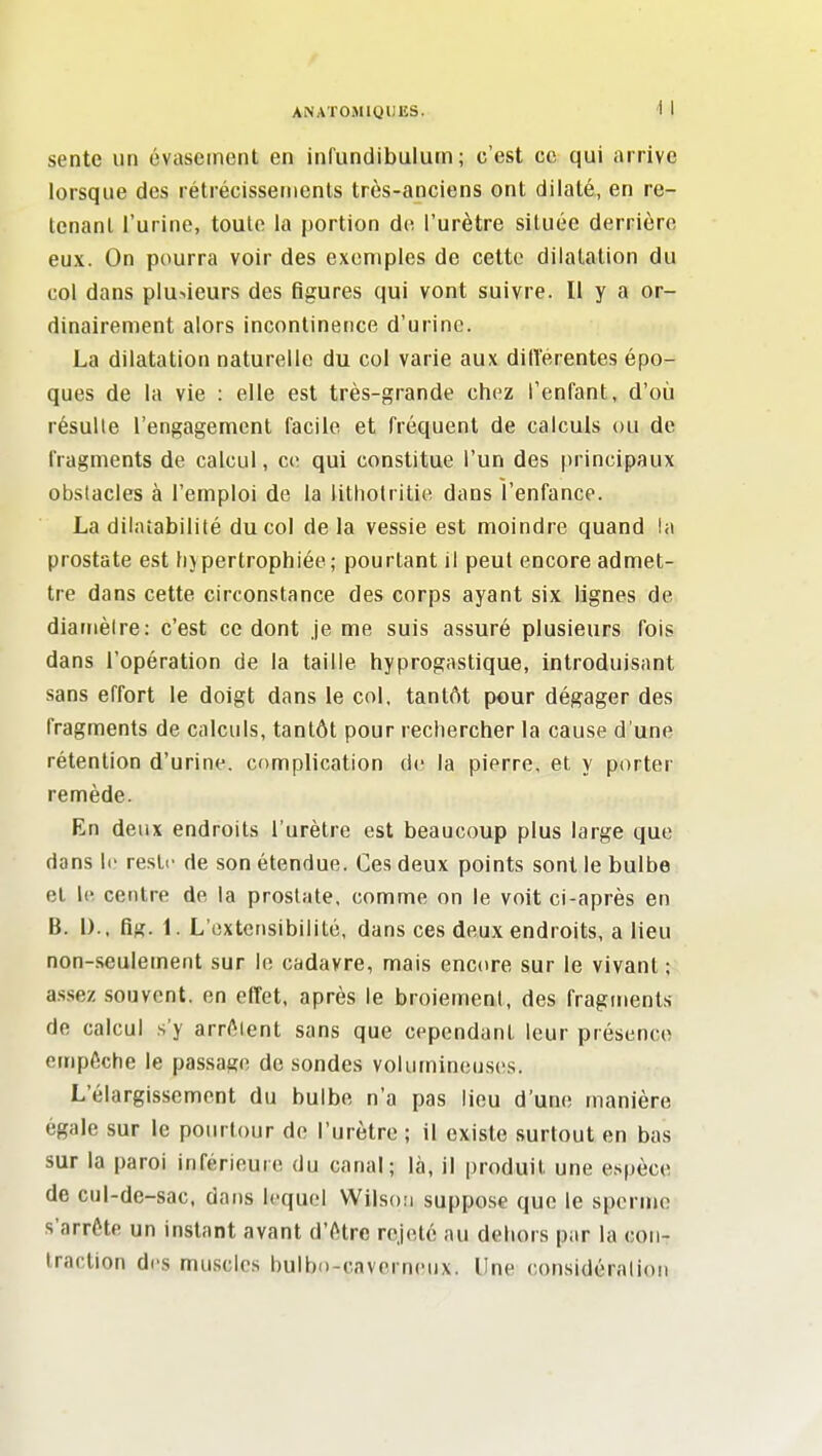 sente un évasernent en infundibulum ; c'est ce qui arrive lorsque des rétrécissements très-anciens ont dilaté, en re- tenant l'urine, toute la portion de l'urètre située derrière eux. On pourra voir des exemples de cette dilatation du col dans plusieurs des figures qui vont suivre. Il y a or- dinairement alors incontinence d'urine. La dilatation naturelle du col varie aux ditîérentes épo- ques de la vie : elle est très-grande chez l'enfant, d'où résulte l'engagement facile et fréquent de calculs ou de fragments de calcul, ce qui constitue l'un des principaux obstacles à l'emploi de la iithotritie dans l'enfance. La dilatabilité du col delà vessie est moindre quand la prostate est hjpertrophiée; pourtant il peut encore admet- tre dans cette circonstance des corps ayant six lignes de diamètre: c'est ce dont Je me suis assuré plusieurs fois dans l'opération de la taille tiyprogastique, introduisant sans effort le doigt dans le col, tantôt pour dégager des fragments de calculs, tantôt pour recherclier la cause d'une rétention d'urine, complication de la pierre, et y porter remède. En deux endroits l'urètre est beaucoup plus large que dans le reste de son étendue. Ces deux points sont le bulbe et le centre de la prostate, comme on le voit ci-après en B. l).. fig. 1. L'extensibilité, dans ces deux endroits, a lieu non-seulement sur le cadavre, mais encore sur le vivant; a.ssez souvent, en effet, après le broiement, des fragments de calcul s'y arrêtent sans que cependant leur présence empêche le passage de sondes volumineuses. L'élargissement du bulbe n'a pas lieu d'une manière égale sur le pourtour de l'urètre ; il existe surtout en bas sur la paroi inférieure du canal; là, il produit une espèce de cul-de-sac. dans lequel Wilson suppose que le sperme s'arrête un instant avant d'être rejeté au dehors par la con- traction des muscles bulbo-cavcrneux. Une considération