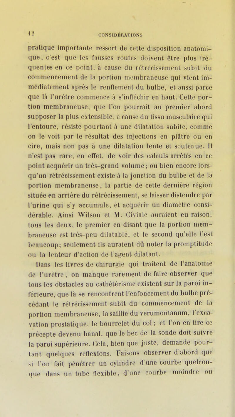 pratique importante ressort de celte disposition anatomi- que, c'est que les fausses routes doivent être plus fré- quentes en ce point, à cause du rétrécissempnt subit du commencement de la portion nuMnbraneuse qui vient im- médiatement après le renflement du bulbe, et aussi parce que là l'urètre commence à s'infléchir en haut. Cette por- tion membraneuse, que l'on pourrait au premier abord supposer la plus extensible, à cause du tissu musculaire qui l'entoure, résiste pourtant à une dilatation subite, comme on le voit par le résultat des injections en plâtre ou en cire, mais non pas à une dilatation lente et soutenue. Il n'est pas rare, en efîet, de voir des calculs arrêtés en ce point acquérir un très-grand volume ; ou bien encore lors- qu'un rétrécissement existe à la jonction du bulbe el de la portion membraneuse, la partie de cette dernière région située en arrière du rétrécissement, se laisser distendre par l'urine qui s'y accumule, et acquérir un diamètre consi- dérable. Ainsi Wilson el M. Civiale auraient eu raison, tous les deux, le premier en disant que la portion mem- braneuse est très-peu dilatable, el le second qu'elle l'est beaucoup; seulement ils auraient dû noter la promptitude ou la lenteur d'action de l'agent dilatant. Dans les livres de chirurgie qui traitent de l'analomie de l'urètre, on manque rarement de faire observer que tous les obstacles au calhétérisme existent sur la paroi in- férieure, que là se rencontrent l'enfoncement du bulbe pré- cédant le rétrécissement subit du commencement de la portion membraneuse, la saillie du verumonlanum, l'exca- vation prostatique, le bourrelet du col; et l'on en lire ce précepte devenu banal, que le bec de la sonde doit suivre la paroi supérieure. Cela, bien que juste, demande pour- tant quelques réflexions. Faisons observer d'abord que si l'on fait pénétrer un cylindre d'une courbe quelcon- que dans un tube flexible, d'une courbe moindiT ou