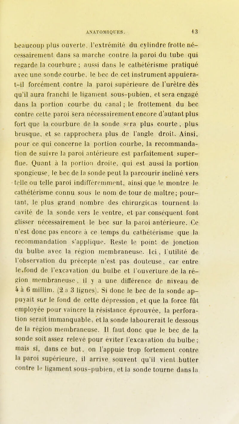 beaucoup plus ouverlo, l'extrémité du cylindre frotte né- cossairenient dans sa marche contre la paroi du tube qui regarde la courbure ; aussi dans le calhétérisme pratiqué avec une sonde courbe, le bec de cet instrument appuiera- t-il forcément contre la paroi supérieure de l'urètre dès qu'il aura franchi le ligament sous-pubien, et sera engagé dans la portion courbe du canal ; le frottement du bec contre cette paroi sera nécessairement encore d'autant plus fort que la courbure de la sonde sera plus courte , plus brusque, et se rapprochera plus de l'angle droit. Ainsi, pour ce qui concerne la portion courbe, la recommanda- tion de suivre la paroi antérieure est parfaitement super- flue. Quant à la porlion droiie, qui est aussi la portion spongieuse, le bec de la sonde peut la parcourir incliné vers ti'lle ou telle paroi indifferommont, ainsi que le montre le cathétérisme connu sous le nom de tour de maître; pour- tant, le plus grand nombre des chirurgiens tournent la cavité de la sonde vers le ventre, et par conséquent font glisser nécessairement le bec sur la paroi antérieure. Ce n'est donc pas encore à ce temps du calhétérisme que la recommandation s'applique. Reste le point de jonction du bulbe avec la région membraneuse. Ici, l'utilité de l'observation du précepte n'est pas douteuse, car entre le.fond de l'excavation du bulbe et l'ouverture de la ré- gion membraneuse, il y a une différence de niveau de 4 à 6 millim. (2 a 3 lignes). Si donc le bec de la sonde ap- puyait sur le fond de cette dépression, et que la force fût employée pour vaincre la résistance éprouvée, la perfora- tion serait immanquable, et la sonde labourerait le dessous de la région membraneuse. Il faut donc que le bec de la sonde soit assez relevé pour éviter l'excavation du bulbe; mais si, dans ce but, on l'appuie trop fortement contre la paroi supérieure, il arrive, souvent qu'il vient butter contre le ligament sous-pubien, et la sonde tourne dans la