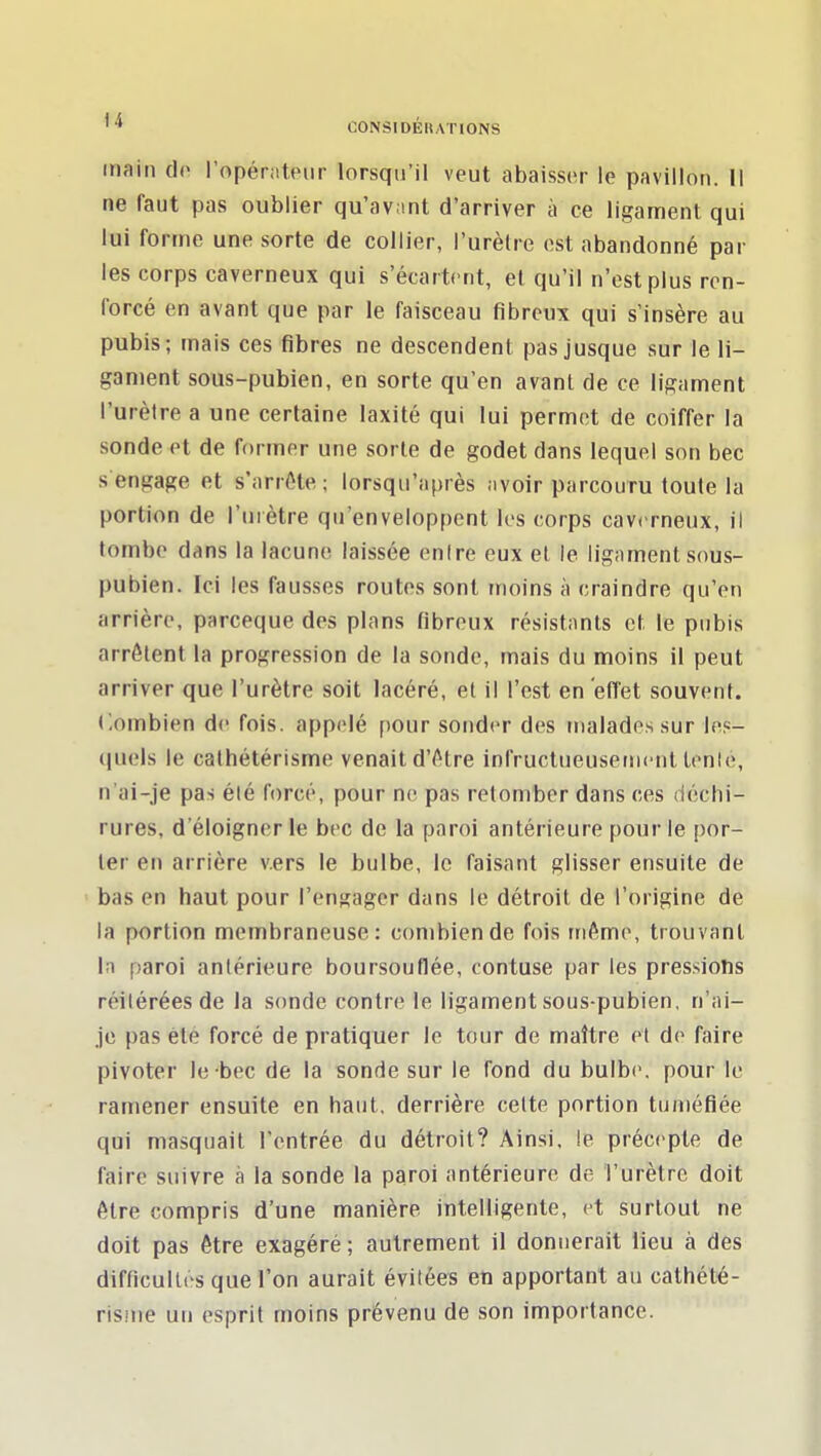 main do l'opérateur lorsqu'il veut abaisser le pavillon. Il ne faut pas oublier qu'avant d'arriver à ce ligament qui lui forme une sorte de collier, l'urèlre est abandonné par les corps caverneux qui s'écartent, e( qu'il n'est plus ren- forcé en avant que par le faisceau fibreux qui s'insère au pubis; mais ces fibres ne descendent pas jusque sur le li- gament sous-pubien, en sorte qu'en avant de ce ligament l'urèlre a une certaine laxité qui lui permet de coiffer la sonde et de former une sorte de godet dans lequel son bec s engage et s'arrôte; lorsqu'après avoir parcouru toute la portion de l'urètre qu'enveloppent les corps cav(Tneux, il tombe dans la lacune laissée enire eux el le ligament sous- pubien. Ici les fausses routes sont moins à craindre qu'en arrière, parceque des plans fibreux résistants et, le pubis arrêtent la progression de la sonde, mais du moins il peut arriver que l'urètre soit lacéré, et il l'est en effet souvent. Combien de fois, appelé pour sonder des malades sur les- quels le cathétérisme venait d'Atre infructueusetiicnt tenle, n'ai-je pas élé forcé, pour ne pas retomber dans ces déchi- rures, d'éloigner le bec de la paroi antérieure pour le [)or- ler en arrière vers le bulbe, le faisant glisser ensuite de bas en haut pour l'engager dans le détroit de l'origine de la portion membraneuse: combien de fois même, trouvant In paroi antérieure boursouflée, tontuse par les pressions réitérées de la sonde contre le ligament sous-pubien, n'ai- je pas été forcé de pratiquer le tour de maître et de faire pivoter le bec de la sonde sur le fond du bulbe, pour le ramener ensuite en haut, derrière cette portion tuméfiée qui masquait l'entrée du détroit? Ainsi, le précepte de faire suivre à la sonde la paroi antérieure de l'urètre doit être compris d'une manière intelligente, et surtout ne doit pas être exagéré ; autrement il donnerait lieu à des difficultés que l'on aurait évitées en apportant au cathété- risme un esprit moins prévenu de son importance.