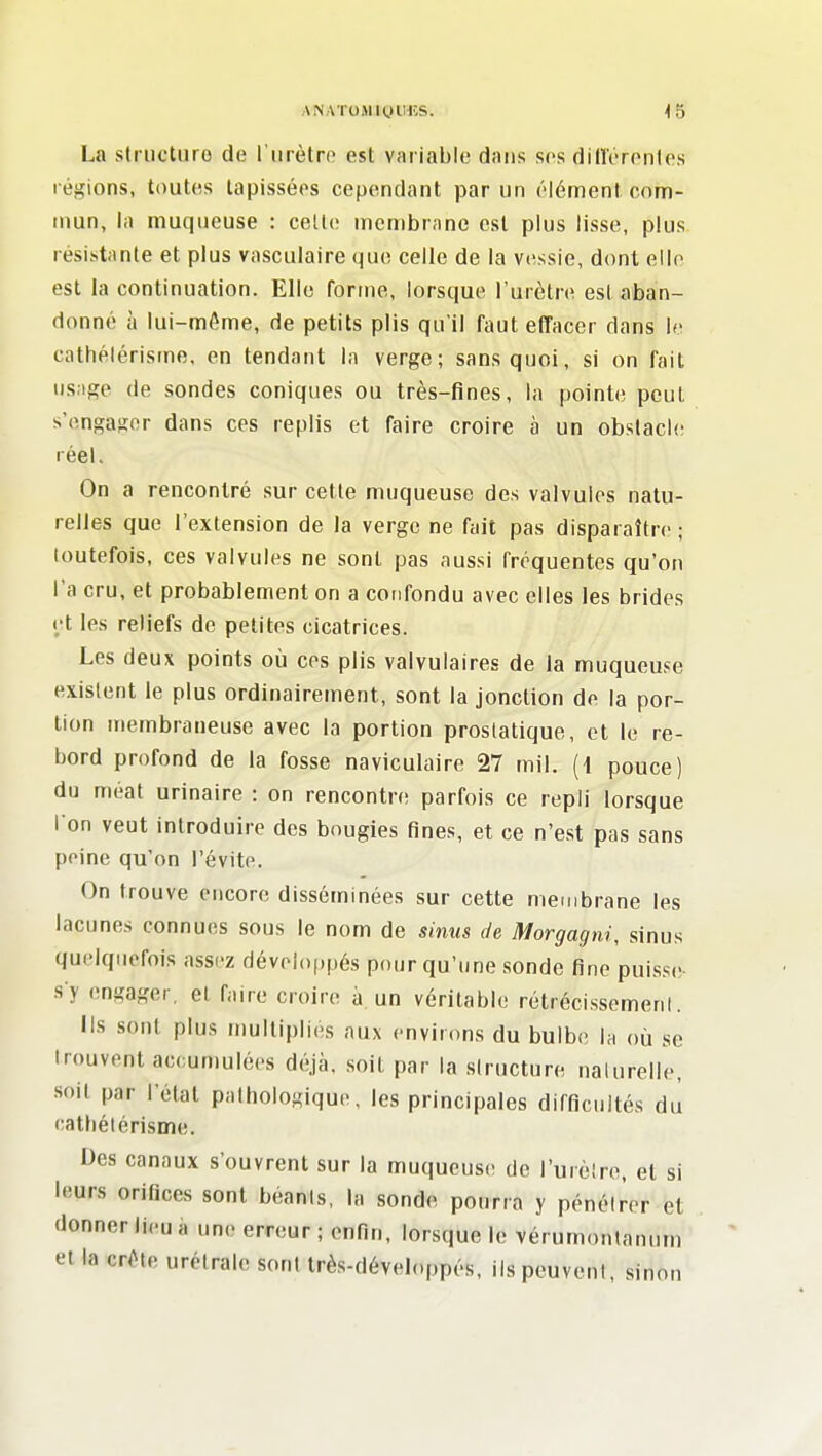 ANATOMiyilHS. <5 La striictiiro de l'tirètro est variable dans ses din'eronU's l égions, toutes tapissées cependant par un élément com- tnun, la muqueuse : celle membrane est plus lisse, plus résistante et plus vasculaire que celle de la vessie, dont elle est la continuation. Elle forme, lorsque l'urètre est aban- donné à lui-même, de petits plis qu'il faut effacer dans le cathélérisme, en tendant la verge; sans quoi, si on fait usage de sondes coniques ou très-fines, la pointe peut s'engager dans ces replis et faire croire à un obstacle réel. On a rencontré sur cette muqueuse des valvules natu- relles que l'extension de la verge ne fait pas disparaître ; toutefois, ces valvules ne sont pas aussi fréquentes qu'on l'a cru, et probablement on a confondu avec elles les brides et les reliefs de petites cicatrices. Les deux points où ces plis valvulaires de la muqueuse existent le plus ordinairement, sont la jonction de la por- tion membraneuse avec la portion prostatique, et le re- bord profond de la fosse naviculaire 27 mil. (1 pouce) du méat urinaire : on rencontre parfois ce repli lorsque I on veut introduire des bougies fines, et ce n'est pas sans peine qu'on l'évite. On trouve encore disséminées sur cette membrane les lacunes connues sous le nom de sinus de Morgagni, sinus quelquefois assez développés pour qu'une sonde fine puisse s y engager, et faire croire à un véritable rétrécissemeni. lis sont plus multiplies aux environs du bulbe la où se trouvent accumulées déjà, soit par la structure nalurelle, soit par Fétal pathologique, les principales difficultés du cathélérisme. Des canaux s'ouvrent sur la muqueuse de l'urètre, et si leurs orifices sont béants, la sonde pourra y pénéirer et donner lieu à une erreur ; enfin, lorsque le vérumontanum et la crête urétralc sont très-développés, ils peuvent, sinon