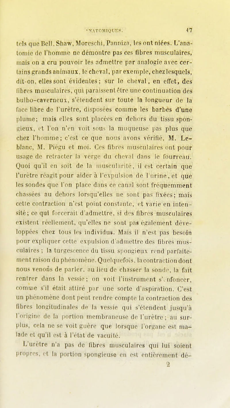 tels que Bell, Shaw.Morcschi.Panriizo, les ont niées. L'ana- tomie do l'homme ne démontre pas ces fibres musculaires, mais on a cru pouvoir les admettre par analogie avec cer- tains grands animaux, le cheval, par exemple, chez lesquels, dit-on, elles sont évidentes; sur le cheval, en effet, des fibres musculaires, qui paraissent être une continuation des bulbo-caverneux, s'élendent sur toute la longueur de la face libre do l'urètre, disposées comme les barbes d'une plume; mais elles sont placées en dehors du tissu spon- gieux, et l'on n'en voit sous la muqueuse pas plus que chez l'homme; c'est ce que nous avons vérifié, M. Le- blanc, M. Piégu et moi. Ces fibres musculaires ont pour usage de retracter la verge du cheval dans le fourreau. Quoi qu'il en soit de la inuscuinrité, il est certain que l'urètre réagit pour aider à l'expulsion de l urine,et que les sondes que l'on place dans ce canal sont fréquemment chassées au dehors lorsqu'elles ne sont pas fixées; mais cette contraction n'est point constante, et varie en inten- sité; ce qui forcerait d'admettre, si drs fibres musculaires existent réellement, qu'elles ne sont pag également déve- loppées chez tous les individus. Mais il n'est pas besoin pour expliquer cette expulsion d'admettre des fibres mus- culaires ; la turgescence du tissu spongieux rend parfaite- ment raison du phénomène. Quelquefois, lacontraction dont nous venons de parler, au lieu de chasser la sond(\ la fait rentrer dans la vessie; on voit l'instrument s'.nfonccr, comme .s'il était attiré par une sorte d'aspiration. C'est un phénomène dont peut rendre compte la contraction des fibres longitudinales de la vessie qui s'élendent jusqu'à l'origini; de la portion membraneuse de l'urètre ; au sur- plus, cela ne se voit guère que lorsque l'organe est ma- lade et qu'il est à l'état de vacuité. L'urètre n'a pas de fibres musculaires qui lui soient propros, et la portion spongieuse en est entièrement dé- 2