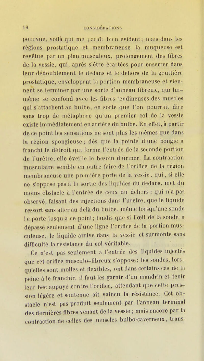 pourvue, voilà qui me bien évident ; mais dans les régions prostatique et membraneuse la muqueuse est revêtue par un plan musciileux, prolongement des fibres de la vessie, qui, après s'être écartées pour enserrer dans leur dédoublement le dedans et le dehors de la gouttière prostatique, enveloppent la portion membraneuse et vien- nent se terminer par une sorte d'anneau fibreux, qui lui- même se confond avec les fibres tendineuses des muscles qui s'attachent au bulbe, en sorte que l'on pourrait dire sans trop de métaphore qu'un premier col de la vessie existe immédiatement en arrière du bulbe. En effet, à partir de ce point les sensations ne sont plus les mômes que dans la région spongieuse; dès que la pointe d une bougie a franchi le détroit qui forme l'entrée de la seconde portion de l'urètre, elle éveille le besoin d'uriner. La contraction musculaire semble en outre faire de l'orifice de la région membraneuse une première porte de la vessie, qui, si elle ne s'oppose pas à la sortie des liquides du dedans, met du moins obstacle à l'entrée de ceux du dehurs : qui n'a pas observé, faisant des injections dans l'urètre, que le liquide ressort sans aller au delà du bulbe, même lorsqu'une sondo le porte jusqu'à ce point; tandis que si l'œil de la sonde a dépassé seulement d'une ligne l'orifice de la portion mus- culeuse, le liquide arrive dans la vessie et surmonte sans difficulté la résistance du col véritable. Ce n'est pas .seulement à l'entrée des liquides injectés que cet orifice musculo-fibreux s'oppose; les .sondes, lors- qu'elles sont molles et flexibles, ont dans certains cas de la peine à le franchir, il faut les garnir d'un mandrin et tenir leur bec appuyé contre l'orifice, attendant que celte pres- sion légère et soutenue ait vaincu la résistance. Cet ob- stacle n'est pas produit seulement par l'anneau terminal des dernières fibres venant de la vessie ; mais encore par la contraction de celles des muscles bulbo-caverneux, trans-