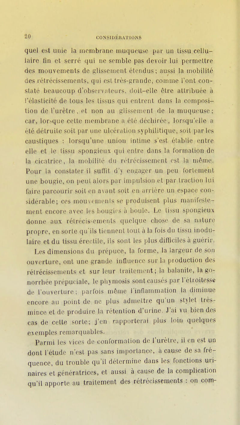 quel est unie la membrane muqueuse par un tissu cellu- laire fin et serré qui ne semble pas devoir lui permettre des mouvements de glissement étendus; aussi la mobilité des rétrécissements, qui est très-grande, comme l'ont con- staté beaucoup d'observ;iteurs. doil-elle être attribuée à l'élasticité de tous les tissus qui entrent dans la composi- tion de l'urètre, et non au glissement de la muqueuse; car, lorsque cette membrane a été déchirée, lorsqu'elle a été détruite soit par une ulcération syphilitique, soit par les caustiques : lorsqu'une union intime s'est établie entre elle et le tissu spongieux qui entre dans la formation de la cicatrice, la mobilité du rétrécissement est la mémo. Pour la constater il sulTit d'y engager un peu fortement une bougie, on peut alors par impulsion et par traction lui l'aire parcourir soit en avant soit en arrière un espace con- sidérable; ces mouvements se produisent |)lus manifeste- ment encore avec les bougies à boule. Le tissu spongieux donne aux rétrécissements quelque chose de sa nature propre, en sorte qu'ils tiennent tout à la fois du tissu inodu- laire et du tissu érei tile, ils sont les plus ditïiciles à guérir. Les dimensions du prépuce, la forme, la largeur de son ouverture, ont une grande influence sur la production des rétrécissements et sur leur traitement; la balanite, la go- norrhée prépuciale, le pliymosis sont causés par l'étroitesse de l'ouverture; parfois môme l'inflammation la diminue encore au point de ne plus admettre qu'un stylet très- mince et de produire la rétention d'urine. J'ai vu bien des cas de cette sorte; j'en rapporterai plus loin quelques exemples remarquables. Parmi les vices de conformation de l'urètre, il en est un dont l'étude n'est pas sans importance, à cause de sa fré- quence, du trouble qu'il détermine dans les fonctions uri- naires et génératrices, et aussi à cause de la complication qu'il apporte au traitement des rétrécissements : on corn-