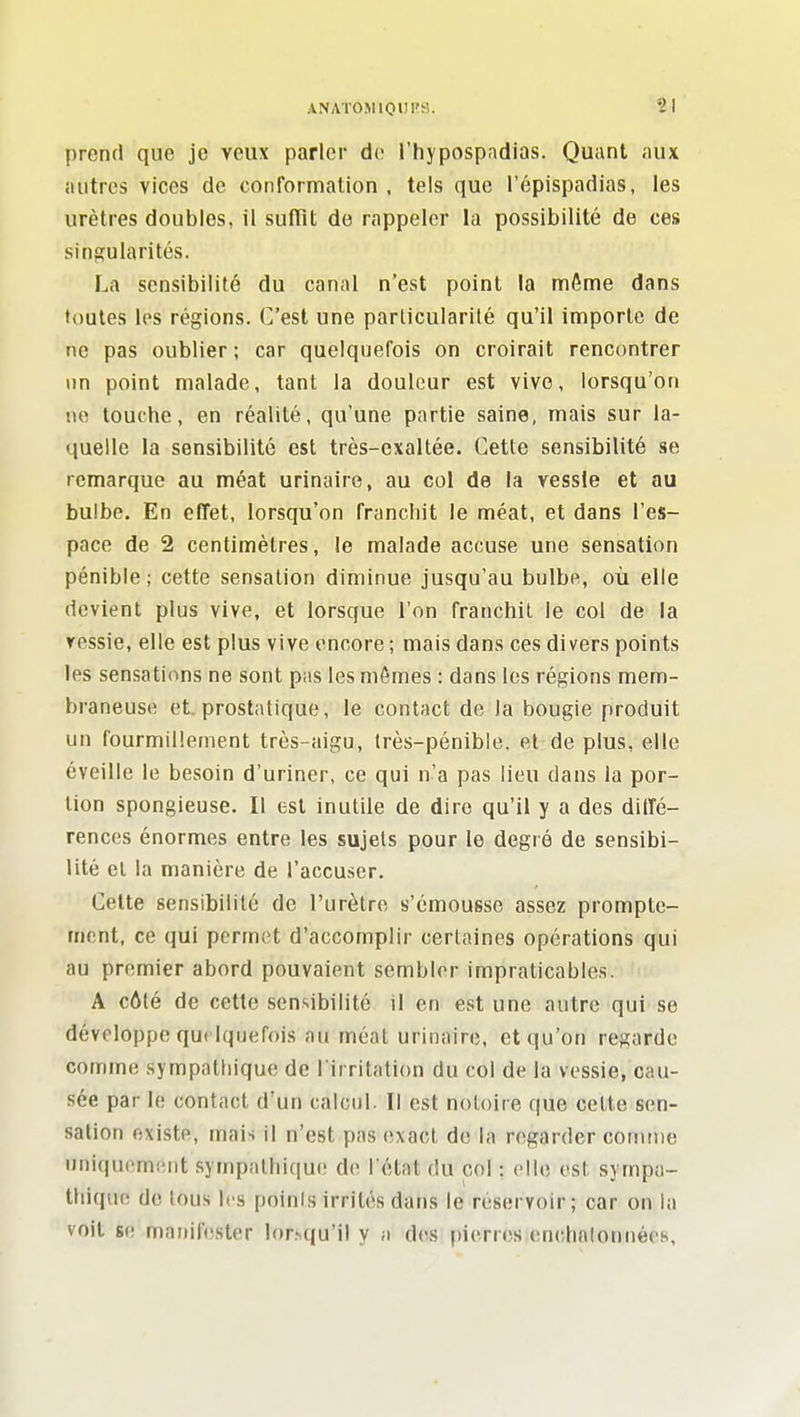 prend que je veux parler de l'hypospadias. Quant aux autres vices de contormation , tels que l'épispadias, les urètres doubles, il sufTit de rappeler la possibilité de ces singularités. La sensibilité du canal n'est point la môme dans toutes les régions. C'est une particularité qu'il importe de ne pas oublier ; car quelquefois on croirait rencontrer un point malade, tant la douleur est vivo, lorsqu'on lie louche, en réalité, qu'une partie saine, mais sur la- quelle la sensibilité est très-exaltée. Cette sensibilité se remarque au méat urinaire, au col de la vessie et au bulbe. En effet, lorsqu'on franchit le méat, et dans l'es- pace de 2 centimètres, le malade accuse une sensation pénible; cette sensation diminue jusqu'au bulbe, où elle devient plus vive, et lorsque l'on franchit le col de la vessie, elle est plus vive encore ; mais dans ces divers points les sensations ne sont pas les mômes : dans les régions mem- braneuse et prostatique, le contact de la bougie produit un fourmillement très-aigu, très-pénible, et de plus, elle éveille le besoin d'uriner, ce qui n'a pas lieu dans la por- tion spongieuse. Il est inutile de dire qu'il y a des diffé- rences énormes entre les sujets pour le degré de sensibi- lité et la manière de l'accuser. Cette sensibilité de l'urètre s'émousse assez prompte- mcnt, ce qui permet d'accomplir certaines opérations qui au premier abord pouvaient sembler impraticables. A côté de cette sensibilité il en est une autre qui se développe qui Iquefois au méat urinaire, et qu'on regarde comme sympathique de l'irritation du col de la vessie, cau- sée par le contact d'un calcul. Il est notoire que celte sen- sation existe, mais il n'est pas exact de la regarder coiiuue uniquement sympathique de l état du col : elle est sympa- thique de tous les points irrités dans le réservoir; car on la voit se manifester lor^qu'il y a des pierres enchalonnées,