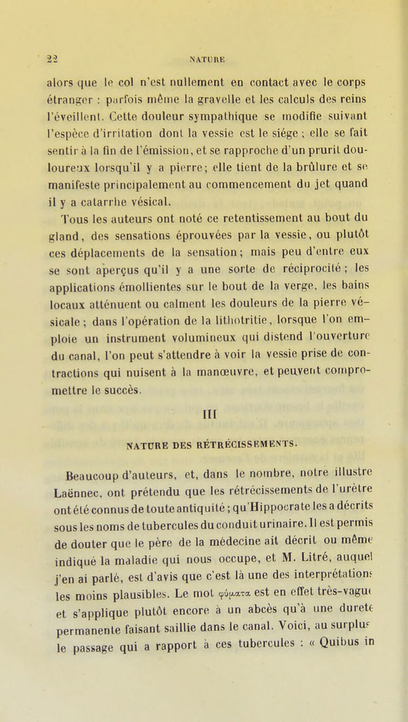 alors que le col n'est nullement en contact avec le corps étranger : parfois même la gravelle et les calculs des reins l'éveillenl. Cette douleur sympathique se modifie suivant l'espèce d'irritation dont la vessie est le siège ; elle se fait sentir à la fin de l'émission, et se rapproche d'un prurit dou- loureux lorsqu'il y a pierre; elle tient de la brûlure et se manifeste principalement au commencement du jet quand il y a catarrhe vèsical. Tous les auteurs ont noté ce retentissement au bout du gland, des sensations éprouvées par la vessie, ou plutôt ces déplacements de la sensation ; mais peu d'entre eux se sont aperçus qu'il y a une sorte de réciprocité ; les applications émoUientes sur le bout de la verge, les bains locaux atténuent ou calment les douleurs de la pierre vé- sicale; dans l'opération de la litiiotritie, lorsque l'on em- ploie un instrument volumineux qui distend l'ouverture du canal, l'on peut s'attendre à voir la vessie prise de con- tractions qui nuisent à la manœuvre, et peuvent compro- mettre le succès. III NATURE DES RÉTRÉCISSBMENTS. Beaucoup d'auteurs, et, dans le nombre, notre illustre Laënnec, ont prétendu que les rétrécissements de l'urètre ont été connus de toute antiquité ; qu'Hippocrate les a décrits sous les noms de tubercules du conduit urinaire. 11 est permis de douter que le père de la médecine ail décrit ou même indiqué la maladie qui nous occupe, et M. Litré, auquel j'en ai parlé, est d'avis que c'est là une des interprétation? les moins plausibles. Le mot cpûaaTa est en effet très-vagu( et s'applique plutôt encore à un abcès qu'à une dureté permanente faisant saillie dans le canal. Voici, au surplus le passage qui a rapport à ces tubercules : « Quibus in