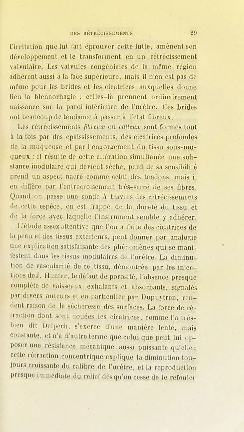 l'irritalion que lui fait éprouver cette lutte, amènent son développeiiienl et le transl'ornicnt en un rétrécissement valvulaire. Les valvules congéniales de la même région adhérent aussi à la face supérieure, mais il n'en est pas de môme pour les brides et les cicatrices auxquelles donne lieu la blennorhagic : celles-là prennent ordinairement naissance sur la paroi inférieure de l'urètre. Ces brides ont beaucoup de tendance à passer à l'état fibreux. Les rétrécissements fibreux ou calleux sont formés tout à la fois par des épaississements, des cicatrices profondes de la muqueuse et par l'engorgement du tissu sous-mu- queux : il résulte de cette altération simultanée une sub- stance inodulaire qui devient sèche, perd de sa sensibilité prend un aspect nacré comme celui des tendons, mais il en dilTère par l'entrecroisement très-serré de ses fibres. Quand on passe une sonde à travers des rétrécissements de celle espèce, on est frappé de la dureté du tissu et de la force avec laquelle rinslrumcnt semble y adhérer. L'étude assez attentive que l'on a faite des cicatrices de la peau et des tissus extérieurs, peut donner par analogie une explication satisfaisante des phénomènes qui se mani- festent dans les tissus inodulaires de l'urètre. La diminu- tion de vascularilé de ce tissu, démontrée par les injec- tions deJ. Hunter, ledéfautdc porosité, l'absence presque complète de vaisseaux exhalants et absorbants, signalés par divers auteurs et en particulier par Dupuytrcn, ren- dent raison de la sécliercsse des surfaces. La force de ré- traction dont sont douées les cicatrices, comme l'a très- bien dit Dclpech, s'exerce d'une manière lente, mais constante, et n'a d'autre terme que celui que peut lui op- poser une résistance mécanique aussi puissante qu'elle ; cette rétraction concentrique explique la diminution tou- jours croissante du calibre de l'urètre, et la reproduction presque immédiate du relief dès qu'on cesse de le refouler