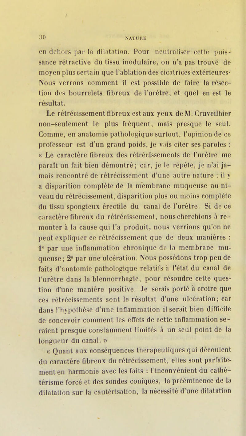 en dehors iiar la dilatation. Pour neutraliser cctie puis- sance rétractive du tissu inodulaire, on n'a pas trouvé de moyen plus certain que l'ablation des cicatrices extérieures- Nous verrons comment il est possible de faire la résec- tion des bourrelets fibreux de l'urètre, et quel en est le résultat. Le rétrécissement fibreux est aux yeux de M. Cruveilhier non-seulement le plus fréquent, mais presque le seul. Comme, en anatomie pathologique surtout, l'opinion de ce professeur est d'un grand poids, je vais citer ses paroles : « Le caractère fibreux des rétrécissements de l'urètre me paraît un fait bien démontré; car, je le répèle, je n'ai ja- mais rencontré de rétrécissement d'une autre nature : il y a disparition complète de la membrane muqueuse au ni- veau du rétrécissement, disparition plus ou moins complète du tissu spongieux érectile du canal de l'urètre. Si de ce caractère fibreux du rétrécissement, nous cherchions à re- monter à la cause qui l'a produit, nous verrions qu'on ne peut expliquer ce rétrécissement que de deux manières : 1 par une inflammation chronique de la membrane mu- queuse; 2° par une ulcération. Nous possédons trop peu de faits d'anatomie pathologique relatifs à l'état du canal de l'urètre dans la blennorrhagie, pour résoudre cette ques- tion d'une manière positive. Je serais porté à croire que ces rétrécissements sont le résultat d'une ulcération; car dans l'hypothèse d'une inflammation il serait bien difficile de concevoir comment les effets de cette inflammation se- raient presque constamment limités à un seul point de la longueur du canal. » « Quant aux conséquences thérapeutiques qui découlent du caractère fibreux du rétrécissement, elles sont parfaite- ment en harmonie avec les faits : l'inconvénient du cathé- térisme forcé et des sondes coniques, la prééminence de la dilatation sur la cautérisation, la nécessité d'une dilatation