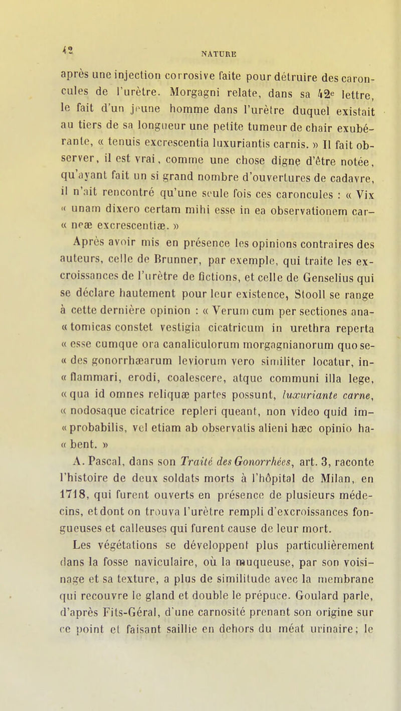 après une injection corrosive faite pour détruire des caron- cules de l'urètre. Morgagni relate, dans sa ^i2e lettre, le fait d'un jeune homme dans l'urèlre duquel existait au tiers de sa longueur une petite tumeur de chair exubé- rante, « tenuis excrescentia luxuriantis carnis. » Il fait ob- server, il est vrai, comme une chose dignç d'être notée, qu'ayant fait un si grand nombre d'ouvertures de cadavre, il n'ait rencontré qu'une soûle fois ces caroncules : « Vix « unam dixero certam mihi esse in ea observationem car- te neae excrescentiœ. » Après avoir mis en présence les opinions contraires des auteurs, celle de Brunner, par exemple, qui traite les ex- croissances de l'urètre de Actions, et celle de Genselius qui se déclare hautement pour leur existence, Stooll se range à cette dernière opinion : « Veruni cum per sectiones ana- « tomicas constet vestigia cicatricum in urethra reperta « esse cumque ora canaliculorum morgagnianorum quose- « des gonorrhaearum leviorum vero similiter locatur, in- « (lammari, erodi, coalescere, atque communi illa lege, «qua id omnes reliquae partes possunt, luxuriante carne, « nodosaque cicatrice repleri queant, non video quid im- «probabilis, vel etiam ab observalis alieni haec opinio ha- « bent. » A. Pascal, dans son Traité des Gonorrhées, art. 3, raconte l'histoire de deux soldats morts à l'hôpital de Milan, en 1718, qui furent ouverts en présence de plusieurs méde- cins, et dont on trouva l'urètre rempli d'excroissances fon- gueuses et calleuses qui furent cause de leur mort. Les végétations se développent plus particulièrement dans la fosse naviculaire, où la muqueuse, par son voisi- nage et sa texture, a plus de similitude avec la membrane qui recouvre le gland et double le prépuce. Goulard parle, d'après Fits-Géral, d'une carnosilé prenant son origine sur ce point cf faisant saillie en dehors du méat urinaire; le