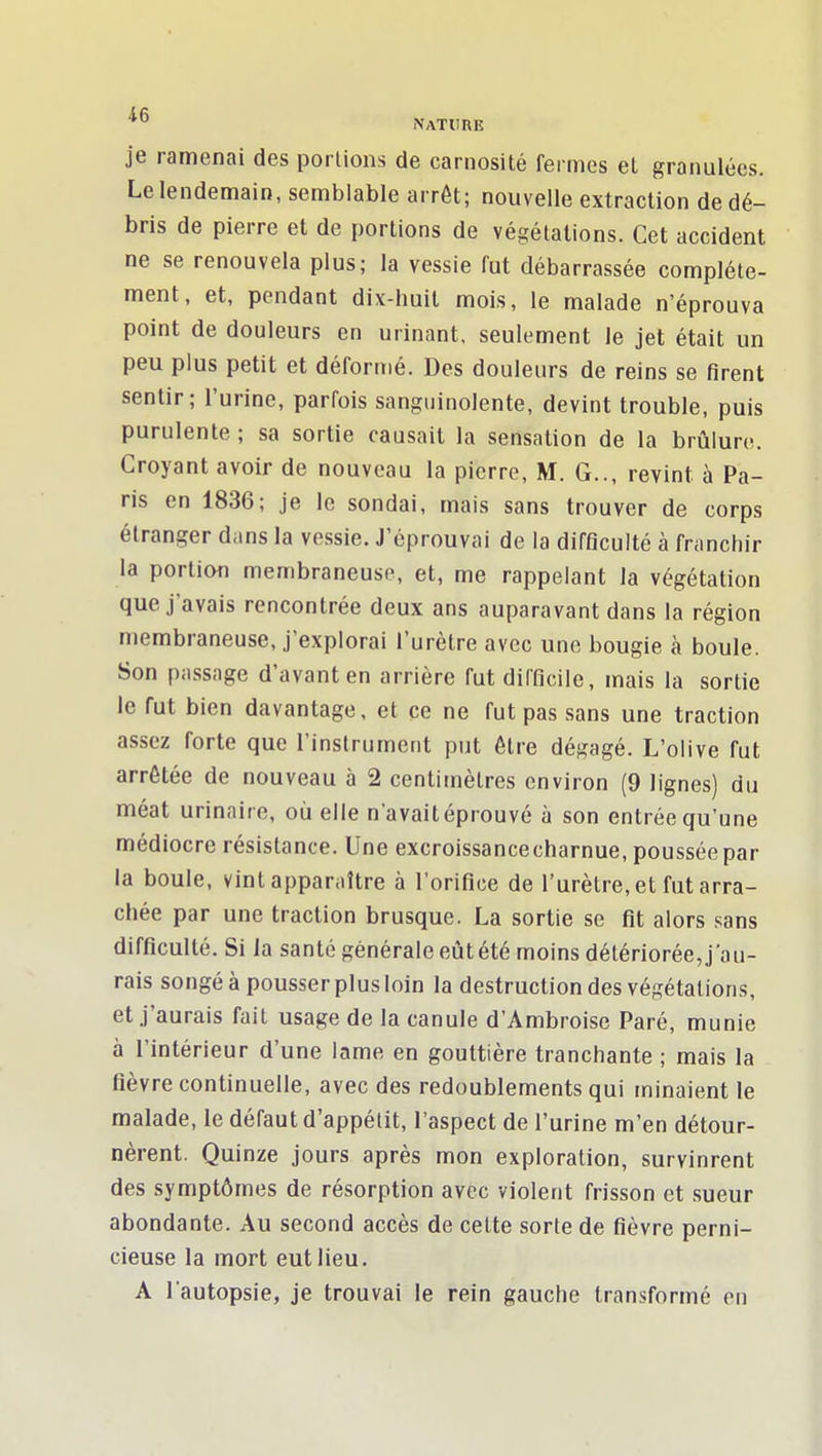 je ramenai des porlions de carnosité fermes el granulées. Le lendemain, semblable arrêt; nouvelle extraction de dé- bris de pierre el de portions de végétations. Cet accident ne se renouvela plus; la vessie fut débarrassée complète- ment, et, pendant dix-huit mois, le malade n'éprouva point de douleurs en urinant, seulement le jet était un peu plus petit et déformé. Des douleurs de reins se firent sentir; l'urine, parfois sanguinolente, devint trouble, puis purulente ; sa sortie causait la sensation de la brûlure. Croyant avoir de nouveau la pierre, M. G.., revint à Pa- ris en 1836; je le sondai, mais sans trouver de corps étranger dans la vessie. J'éprouvai de la difficulté à franchir la portion membraneuse, et, me rappelant la végétation que j'avais rencontrée deux ans auparavant dans la région membraneuse, j'explorai l'urètre avec une bougie à boule. Son passage d'avant en arrière fut difficile, mais la sortie le fut bien davantage, et ce ne fut pas sans une traction assez forte que l'instrument put être dégagé. L'olive fut arrêtée de nouveau à 2 centimètres environ (9 lignes) du méat urinaire, où elle n'avaitéprouvé à son entrée qu'une médiocre résistance. Une excroissancecharnue, poussée par la boule, vint apparaître à l'orifice de l'urètre, et fut arra- chée par une traction brusque. La sortie se fit alors sans difficulté. Si la santé générale eût été moins détériorée, j'au- rais songé à pousser plus loin la destruction des végétations, et j'aurais fait usage de la canule d'Ambroise Paré, munie à l'intérieur d'une lame en gouttière tranchante ; mais la fièvre continuelle, avec des redoublements qui minaient le malade, le défaut d'appétit, l'aspect de l'urine m'en détour- nèrent. Quinze jours après mon exploration, survinrent des symptômes de résorption avec violent frisson et sueur abondante. Au second accès de cette sorte de fièvre perni- cieuse la mort eut lieu. A l'autopsie, je trouvai le rein gauche transformé en