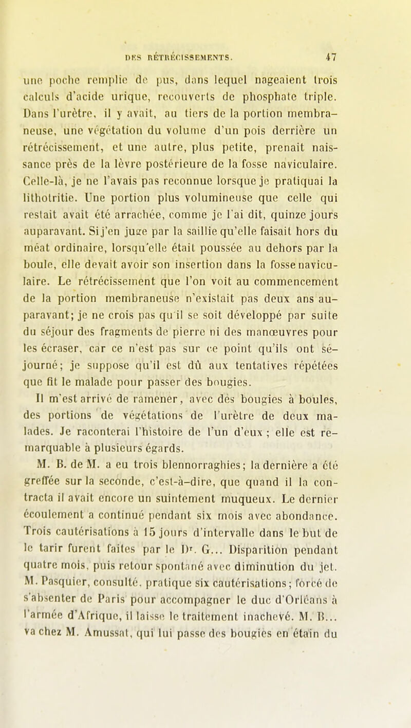 une poche remplie do pus, dans lequel nageaient trois calculs d'acide urique, recouverts de phosphate triple. Dans l'urètre, il y avait, au tiers de la portion membra- neuse, une végétation du volume d'un pois derrière un rétrécissement, et une autre, plus petite, prenait nais- sance près de la lèvre postérieure de la fosse naviculaire. Celle-là, je ne l'avais pas reconnue lorsque je pratiquai la lithotritie. Une portion plus volumineuse que celle qui restait avait été arrachée, comme je l'ai dit, quinze jours auparavant. Si j'en jusre par la saillie qu'elle faisait hors du méat ordinaire, lorsqu'elle était poussée au dehors par la boule, elle devait avoir son insertion dans la fosse navicu- laire. Le rétrécissement que l'on voit au commencement de la portion membraneuse n'existait pas deux ans au- paravant; je ne crois pas qu il se soit développé par suite du séjour des fragments de pierre ni des manœuvres pour les écraser, car ce n'est pas sur ce point qu'ils ont sé- journé; je suppose qu'il est dû aux tentatives répétées que fit le malade pour passer des bougies. Il m'est arrivé de ramener, avec dés bougies à boules, des portions de vés;étations de l'urètre de deux ma- lades. Je raconterai l'histoire de l'un d'eux ; elle est re- marquable à plusieurs égards. M. B. de M. a eu trois blennorraghies; la dernière a été greffée sur la seconde, c'est-à-dire, que quand il la con- tracta il avait encore un suintement muqueux. Le dernier écoulement a continué pendant six mois avec abondance. Trois cautérisations à 15 jours d'intervalle dans le but de le tarir furent faites par le I)'. G... Disparition pendant quatre mois, puis retour spontané avec diminution du jet. M. Pasquier, consulté, pratique six cautérisations; forcé de s'absenter de Paris pour accompagner le duc d'Orléans à l'armée d'Afrique, il laisse le traitement inachevé. M. B... va chez M. Amussat, qui lui passe des bougies en étain du