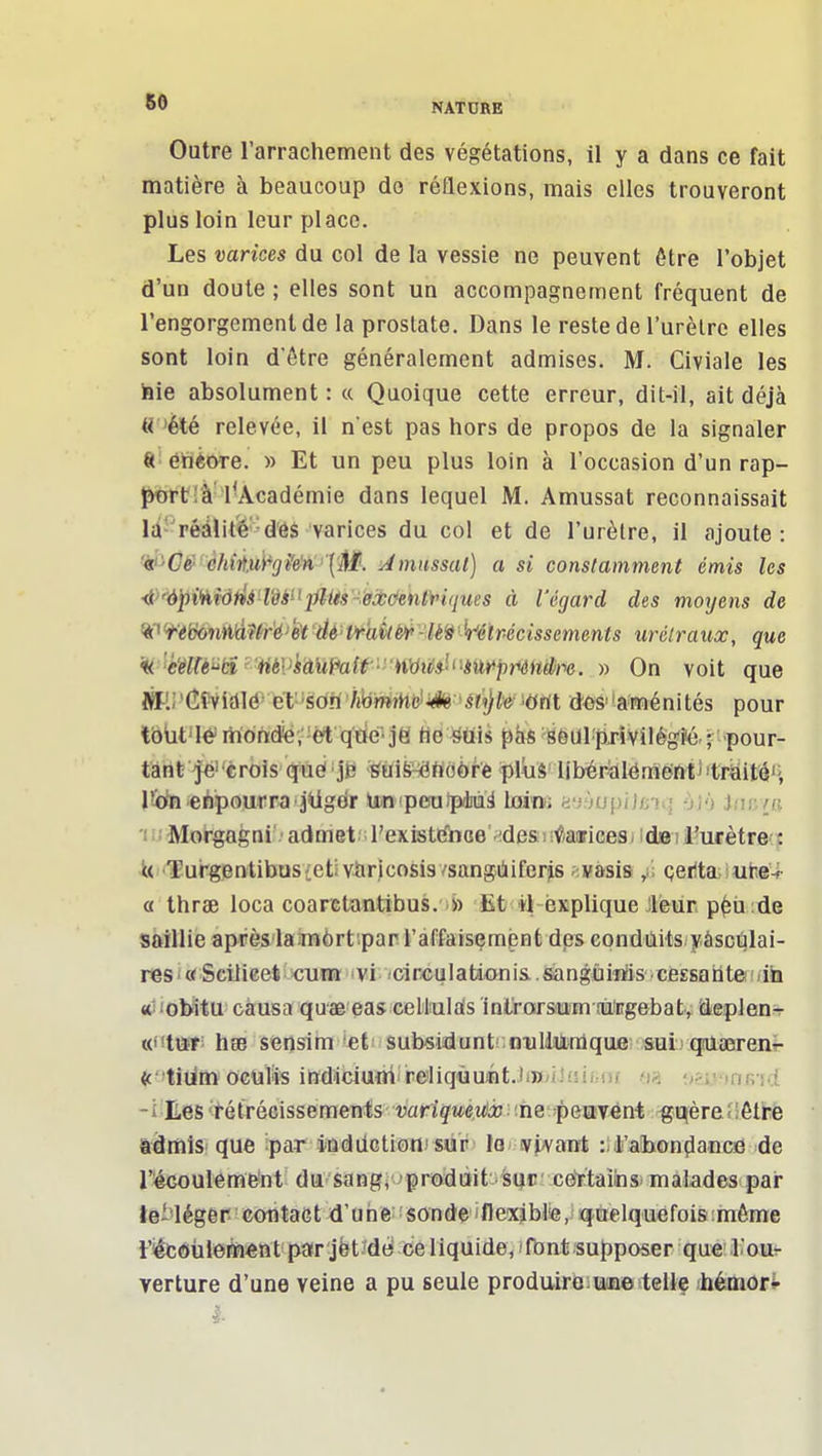 Outre l'arrachement des végétations, il y a dans ce fait matière à beaucoup do réflexions, mais elles trouveront plus loin leur place. Les varices du col de la vessie ne peuvent ôtre l'objet d'un doute ; elles sont un accompagnement fréquent de l'engorgement de la prostate. Dans le reste de l'urèlre elles sont loin d'être généralement admises. M. Civiale les iaie absolument : « Quoique cette erreur, dit-il, ait déjà 'été relevée, il n'est pas hors de propos de la signaler «• éïièore. » Et un peu plus loin à l'occasion d'un rap- ïmrt'â l'Académie dans lequel M. Amussat reconnaissait Ici-rédlité'-des varices du col et de l'urètre, il ajoute: 'ié'C^'éh(tui^gi'e''n''{'M. Amassai) a si constamment émis les <J>''<J])tHtd/^4!Î8ii'j>li^«-.ô'jCc^tUy'«f/Mes à l'égard des moyens de 'i''iik)nA''àWé>'ét dé• t>raî(è>i>-lè^Wlrécissements urélraux, que 'ii 'èMètA 'tiéVkâuMr-^ » On voit que Mi'(^^iAU' ét'-soh'hbmmt^i^^ mi dûS''aménités pour tôùt'Ié rhondiérét q'tié^ je n&miî phs SôUl'pTÎVilégi'é. ; -pour- t'àtif^€r6is qiïei »jB ■^UiS^tiobrè 'piui'libépAlémmV'trëif^H r-cftfi ehpourra jUgdr Un-peiuipèuà Lomi ayjupiJfiiq ojy Jmc/u 'lijMorgagni' admet ;l'existtfiiGe' idesîi^aaricesi ids! l'ucètrecy iti'Turgentibusietivaricosis/sangiiiferjis . vasis /. çerta. utie-i- a thrae loca coaretantibus. » Et il explique 'leur p^ù de saillie aprèsiaîmôrt.par raffaisempnt des condùits yâscqlai- res i « Scilieet cvm vi cireu 1 ation is.. sangùiiïis ■ cessa ii te : <ih «liobltu causa quae eas cellulais inlrarsam rùîEgebatv deplens- iO'im h8B sensim *€t subsidunti niiUiitraque &ui (jUœrenî- (ctidiiï oculfe ind4ciufli'reliqùuiit..liW;iJ(sifHj( fia '.nmaR^d. -i^Ees'Rétrécissements vartg'Me.tf'iî îhe'peavént gqère'';6tre iâmis que ipar indilctiotii sur la v^<vant z l.'abondance de l'écouleme^nt du sang^ > prodait sur cettainmalades par teMéger contact d'une sonde i11exibl^e, quelquefois:même t'iêc6ùlefin«ttt par jët'des ce liquide, 'fbnt supposer que' l'our verture d'une veine a pu seule produiroiTâme tellf Aiémort