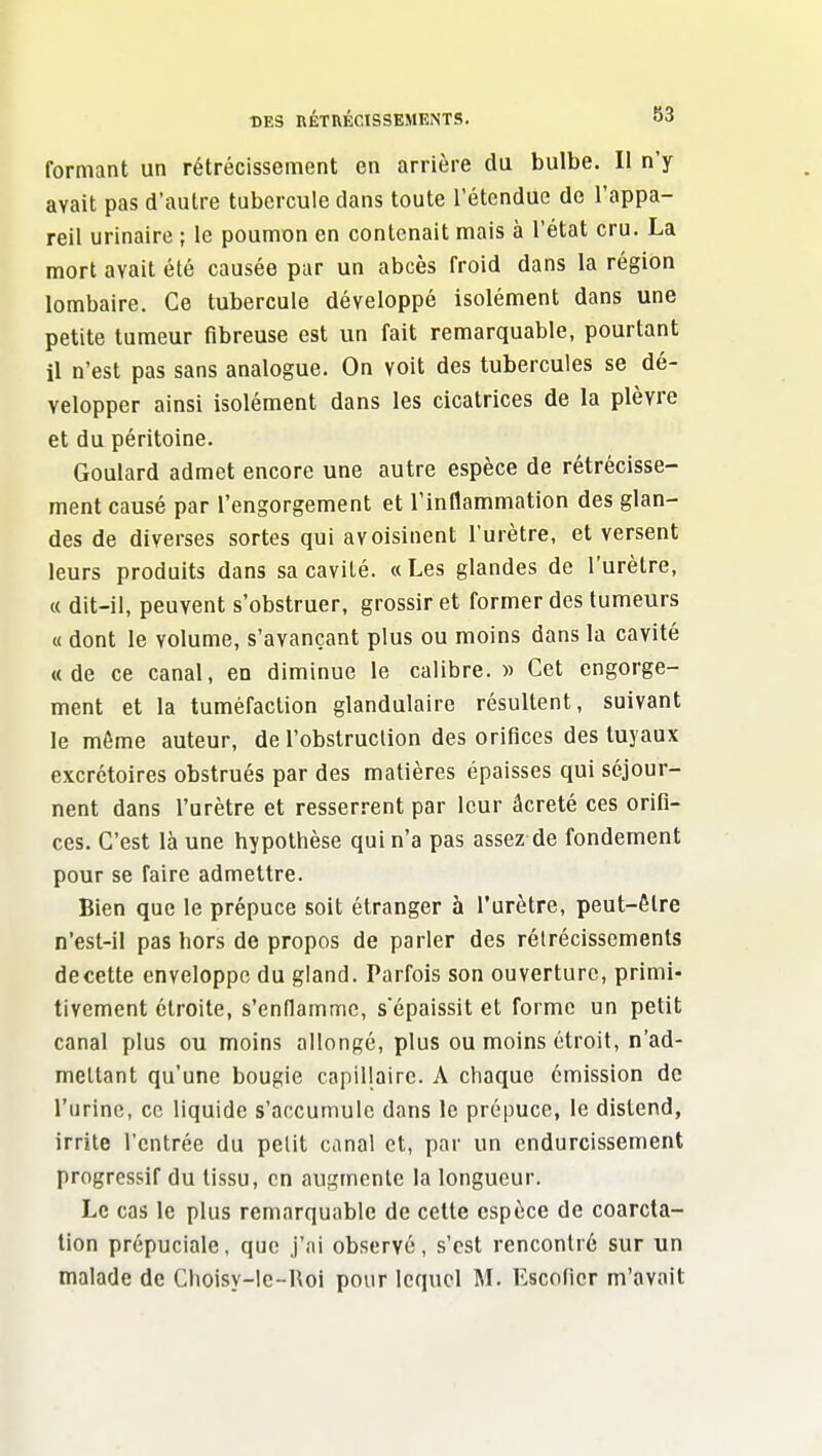 formant un rétrécissement en arrière du bulbe. Il n'y avait pas d'autre tubercule dans toute l'étendue de l'appa- reil urinaire ; le poumon en contenait mais à l'état cru. La mort avait été causée par un abcès froid dans la région lombaire. Ce tubercule développé isolément dans une petite tumeur fibreuse est un fait remarquable, pourtant il n'est pas sans analogue. On voit des tubercules se dé- velopper ainsi isolément dans les cicatrices de la plèvre et du péritoine. Goulard admet encore une autre espèce de rétrécisse- ment causé par l'engorgement et l'inflammation des glan- des de diverses sortes qui avoisinent l'urètre, et versent leurs produits dans sa cavité. « Les glandes de l'urètre, « dit-il, peuvent s'obstruer, grossir et former des tumeurs « dont le volume, s'avançant plus ou moins dans la cavité «de ce canal, en diminue le calibre.» Cet engorge- ment et la tuméfaction glandulaire résultent, suivant le même auteur, de l'obstruction des orifices des tuyaux excrétoires obstrués par des matières épaisses qui séjour- nent dans l'urètre et resserrent par leur âcreté ces orifi- ces. C'est là une hypothèse qui n'a pas assez de fondement pour se faire admettre. Bien que le prépuce soit étranger à l'urètre, peut-être n'est-il pas hors de propos de parler des rétrécissements decette enveloppe du gland. Parfois son ouverture, primi- tivement étroite, s'enflamme, sépaissit et forme un petit canal plus ou moins allongé, plus ou moins étroit, n'ad- mettant qu'une bougie capillaire. A chaque émission de l'urine, ce liquide s'accumule dans le prépuce, le distend, irrite l'entrée du petit canal et, par un endurcissement progressif du tissu, en augmente la longueur. Le cas le plus remarquable de celte espèce de coarcta- lion prépuciale, que j'ai observé, s'est rencontré sur un malade de Choisy-le-Roi pour lequel M. Escoficr m'avait