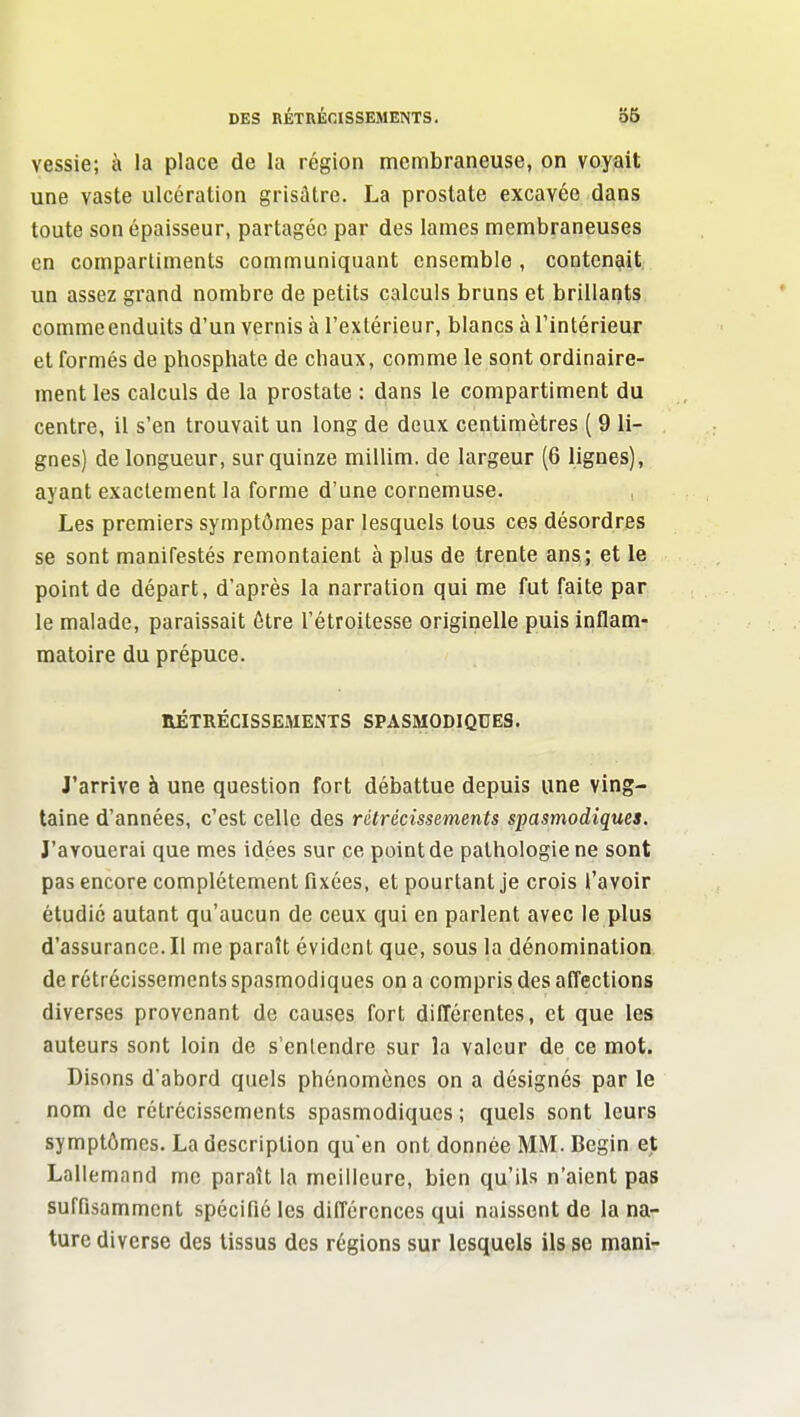 vessie; à la place de la région membraneuse, on voyait une vaste ulcération grisâtre. La prostate excavéo dans toute son épaisseur, partagée par des lames membraneuses en compartiments communiquant ensemble , contenait un assez grand nombre de petits calculs bruns et brillants commeenduits d'un vernis à l'extérieur, blancs à l'intérieur et formés de phosphate de chaux, comme le sont ordinaire- ment les calculs de la prostate : dans le compartiment du centre, il s'en trouvait un long de deux centimètres ( 9 li- gnes) de longueur, sur quinze miUim. de largeur (6 lignes), ayant exactement la forme d'une cornemuse. Les premiers symptômes par lesquels tous ces désordres se sont manifestés remontaient à plus de trente ans; et le point de départ, d'après la narration qui me fut faite par le malade, paraissait être l'étroitesse originelle puis inflam- matoire du prépuce. RÉTRÉCISSEMENTS SPASMODIQUES. J'arrive à une question fort débattue depuis une ving- taine d'années, c'est celle des rétrécissements spasmodiques. J'avouerai que mes idées sur ce point de pathologie ne sont pas encore complètement fixées, et pourtant je crois l'avoir étudie autant qu'aucun de ceux qui en parlent avec le plus d'assurance. Il me paraît évident que, sous la dénomination de rétrécissements spasmodiques on a compris des affections diverses provenant de causes fort difTérentes, et que les auteurs sont loin de s entendre sur la valeur de ce mot. Disons d'abord quels phénomènes on a désignés par le nom de rétrécissements spasmodiques ; quels sont leurs symptômes. La description qu'en ont donnée MM. Begin et Lallemand me paraît la meilleure, bien qu'ils n'aient pas suffisamment spécifié les différences qui naissent de la na- ture diverse des tissus des régions sur lesquels ils se mani-