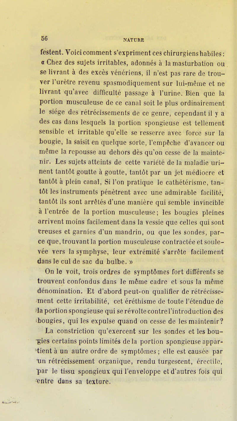 Testent. Voici comment s'expriment ces chirurgiens habiles : 0 Chez des sujets irritables, adonnés à la masturbation ou se livrant à des excès vénériens, il n'est pas rare de trou- ver l'urètre revenu spasmodiquement sur lui-même et ne livrant qu'avec difficulté passage à l'urine. Bien que la portion musculeuse de ce canal soit le plus ordinairement le siège des rétrécissements de ce genre, cependant il y a des cas dans lesquels la portion spongieuse est tellement sensible et irritable qu'elle se resserre avec force sur la bougie, la saisit en quelque sorte, l'empêche d'avancer ou môme la repousse au dehors dès qu'on cesse de la mainte- nir. Les sujets atteints de cette variété de la maladie uri- nent tantôt goutte à goutte, tantôt par un jet médiocre et tantôt à plein canal. Si l'on pratique le cathétérismc, tan- tôt les instruments pénètrent avec une admirable facilité, tantôt ils sont arrêtés d'une manière qui semble invincible à l'entrée de la portion musculeuse; les bougies pleines arrivent moins facilement dans la vessie que celles qui sont fcreuses et garnies d'un mandrin, ou que les sondes, par- ce que, trouvant la portion musculeuse contractée et soule- vée vers la symphyse, leur extrémité s'arrête facilement dans le cul de sac du bulbe. » On le voit, trois ordres de symptômes fort différents se trouvent confondus dans le môme cadre et sous la môme dénomination. Et d'abord peut-on qualifier de rétrécisse- ment cette irritabilité, cet éréthisme de toute l'étendue de »Ia portion spongieuse qui se révoltecontrel'introduction des ibougies, qui les expulse quand on cesse de les maintenir? La constriction qu'exercent sur les sondes et les bou- ■gies certains points limités delà portion spongieuse appar- -tient à un autre ordre de symptômes ; elle est causée par Un rétrécissement organique, rendu turgescent, éreclilo, ■par le tissu spongieux qui l'enveloppe et d'autres fois qui entre dans sa texture.